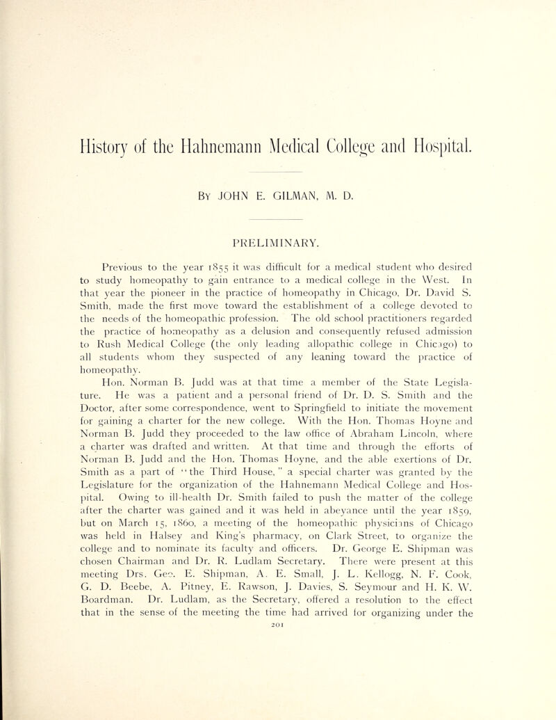 History of the Hahnemann Mechcal Colleoe and Hospital. By JOHN E. GILMAN, M. D. PRELIMINARY. Previous to the year 1855 it was difficult for a medical student who desired to study homeopathy to gain entrance to a medical college in the West. In that year the pioneer in the practice of homeopathy in Chicago, Dr. David S. Smith, made the first move toward the establishment of a college devoted to the needs of the homeopathic profession. The old school practitioners regarded the practice of homeopathy as a delusion and consequently refused admission to Rush Medical College (the only leading allopathic college in Chicago) to all students whom they suspected of any leaning toward the practice of homeopathy. Hon. Norman B. Judd was at that time a member of the State Legisla- ture. He was a patient and a personal friend of Dr. D. S. Smith and the Doctor, after some correspondence, went to Springfield to initiate the movement for gaining a charter for the new college. With the Hon. Thomas Hoyne and Norman B. Judd they proceeded to the law office of Abraham Lincoln, where a charter was drafted and written. At that time and through the efforts of Norman B. Judd and the Hon. Thomas Hoyne, and the able exertions of Dr. Smith as a part of the Third House, a special charter was granted by the Legislature for the organization of the Hahnemann Medical College and Hos- pital. Owing to ill-health Dr. Smith failed to push the matter of the college after the charter was gained and it was held in abeyance until the year 1859, but on March 15, i860, a meeting of the homeopathic physicians of Chicago was held in Halsey and King's pharmacy, on Clark Street, to organize the college and to nominate its faculty and officers. Dr. George E. Shipman was chosen Chairman and Dr. R. Ludlam Secretary. There were present at this meeting Drs. Geo. E. Shipman, A. E. Small, J. L. Kellogg, N. E, Cook, G. D. Beebe, A. Pitney, E. Rawson, J. Davies, S. Seymour and H. K. W. Boardman. Dr. Ludlam, as the Secretary, offered a resolution to the effect that in the sense of the meeting the time had arrived for organizing under the