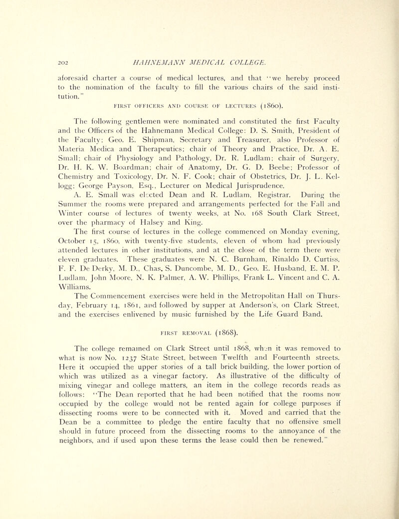 aforesaid charter a course of medical lectures, and that we hereby proceed to the nomination of the faculty to fill the various chairs of the said insti- tution. FIRST officp:rs and course of lectures (i860). The following gentlemen were nominated and constituted the first Faculty and the Officers of the Hahnemann Medical College: D. S. Smith, President of the Faculty; Geo. E. Shipman, Secretary and Treasurer, also Professor of Materia Medica and Therapeutics; chair of Theory and Practice, Dr. A. E. Small; chair of Physiology and Pathology, Dr. R. Ludlam; chair of Surgery, Dr. H. K. W. Boardman; chair of Anatomy, Dr. G. D. Beebe; Professor of Chemistry and Toxicology, Dr. N. F. Cook; chair of Obstetrics, Dr. J. L. Kel- logg; George Payson, Esq., Lecturer on Medical Jurisprudence. A. E. Small was elected Dean and R. Ludlam, Registrar. During the Summer the rooms were prepared and arrangements perfected for the Fall and Winter course of lectures of twenty weeks, at No. 168 South Clark Street, over the pharmacy of Halsey and King. The first course of lectures in the college commenced on Monday evening, October 15, i860, with twenty-five students, eleven of whom had previously attended lectures in other institutions, and at the close of the term there were eleven graduates. These graduates were N. C. Burnham, Rinaldo D. Curtiss, F. F. DeDerky, M. D., Chas. S. Duncombe, M. D., Geo. E. Husband, E. M. P. Ludlam, John Moore, N. K. Palmer, A. W. Phillips, Frank L. Vincent and C. A. Williams. The Commencement exercises were held in the Metropolitan Hall on Thurs- day, February 14, 1861, ai'd followed by supper at Anderson's, on Clark Street, and the exercises enlivened by music furnished by the Life Guard Band. first removal (1868). The college remained on Clark Street until 1868, whjn it was removed to what is now No. 1237 State Street, between Twelfth and Fourteenth streets. Here it occupied the upper stories of a tall brick building, the lower portion of which was utilized as a vinegar factory. As illustrative of the difficulty of mixing vinegar and college matters, an item in the college records reads as follows: The Dean reported that he had been notified that the rooms now occupied by the college would not be rented again for college purposes if dissecting rooms were to be connected with it. Moved and carried that the Dean be a committee to pledge the entire faculty that no offensive smell should in future proceed from the dissecting rooms to the annoyance of the neighbors, and if used upon these terms the lease could then be renewed.