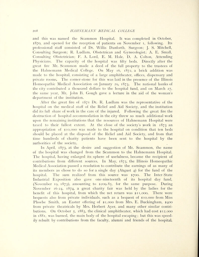 and this was named the Scammon Hospital. It was completed in October, 1870, and opened for the reception of patients on November i, following. Its professional staff consisted of Dr. Willis Danforth, Surgeon; J. S. Mitchell, Consulting Surgeon; R. Ludlam, Obstetrican and Gynecologist; A. E. Small, Consulting Obstetrician; F. A. Lord, E. M. Hale, D. A. Colton, Attending Physicians. The capacity of the hospital was fifty beds. Directly after the great fire Mr. Scammon made a deed of the full property to the trustees of the Hahnemann Medical College. On May 16, 1872, a brick addition was made to the hospital, consisting of a large amphitheater, offices, dispensary and private rooms. The corner-stone for this was laid in the presence of the Illinois Homeopathic Medical Association on January 29, 1873. The national banks of the city contributed a thousand dollars to the hospital fund, and on March 27, the same year, Mr. John B. Gough gave a lecture in the aid of the woman's department of the institution. After the great fire of 1871 Dr. R. Ludlam was the representative of the hospital on the medical staff of the Relief and Aid Society, and the institution did its full share of work in the care of the injured. Following the great fire the destruction of hospital accommodation in the city threw so much additional work upon the remaining institutions that the resources of Hahnemann Hospital were taxed to their fullest extent. At the close of the society's >vork in 1873 an appropriation of $10,000 was made to the hospital on condition that ten beds should be placed at the disposal of the Relief and Aid Society, and from that time hundreds of charity patients have been sent to the hospital by the authorities of the society. In x\pril, 1873, at the desire and suggestion of Mr. Scammon, the name of the hospital was changed from the Scammon to the Hahnemann Hospital. The hospital, having enlarged its sphere of usefulness, became the recipient of contributions from different sources. In May, 1873, the Illinois Homeopathic Medical Association passed a resolution to contribute the earnings of as many of its members as chose to do so for a single day (August 4) for the fund of the hospital. The sum realized from this source was ,^700. The Inter-State Industrial Exposition also gave one-nineteenth of its hospital day fund, (November 19, 1873), amounting to $209.85, for the same puipose. During November 16-24, 1874, a great charity fair was held by the ladies for the benefit of this hospital, from which the net return was $11,000. There were bequests also from private individuals, such as a bequest of $10,000 from Miss Phoebe Smith, an Easter offering of $1,000 from Mrs. E. Buckingham, $400 from private theatricals by Mrs. Herbert Ayer, and many other similar contri- butions. On October 5, 1883, the clinical amphitheater, which had cost $12,000 in 1881, was burned, the main body of the hospital escaping ; but this was speed- ily rebuilt by contributions from the faculty, alumni and friends of the hospital.