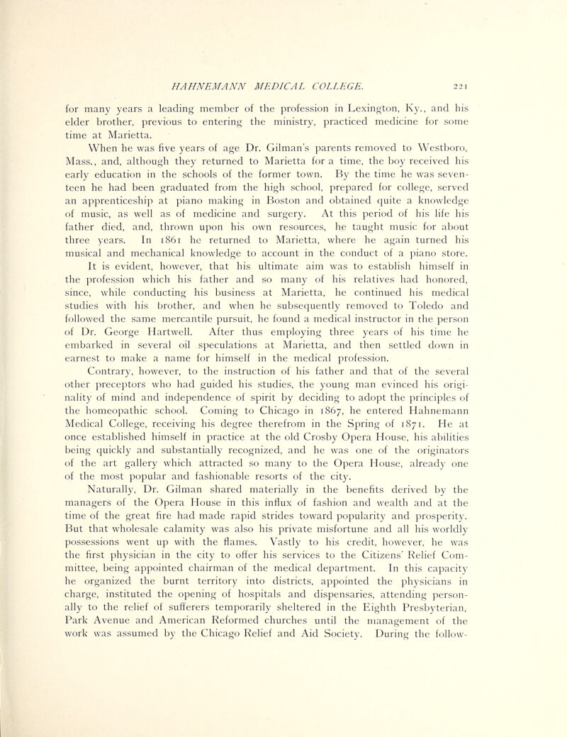 for many years a leading member of the profession in Lexington, Ky., and his elder brother, previous to entering the ministry, practiced medicine for some time at Marietta. When he was five years of age Dr. Oilman's parents removed to Westboro, Mass., and, although they returned to Marietta for a time, the boy received his early education in the schools of the former town. By the time he was seven- teen he had been- graduated from the high school, prepared for college, served an apprenticeship at piano making in Boston and obtained quite a knowledge of music, as well as of medicine and surgery. At this period of his life his father died, and, thrown upon his own resources, he taught music for about three years. In 1861 he returned to Marietta, where he again turned his musical and mechanical knowledge to account in the conduct of a piano store. It is evident, however, that his ultimate aim was to establish himself in the profession which his father and so many of his relatives had honored, since, while conducting his business at Marietta, he continued his medical studies with his brother, and when he subsequently removed to Toledo and followed the same mercantile pursuit, he found a medical instructor in the person of Dr. George Hartwell. After thus employing three years of his time he embarked in several oil speculations at Marietta, and then settled down in earnest to make a name for himself in the medical profession. Contrary, however, to the instruction of his father and that of the several other preceptors who had guided his studies, the young man evinced his origi- nality of mind and independence of spirit by deciding to adopt the principles of the homeopathic school. Coming to Chicago in 1867, he entered Hahnemann Medical College, receiving his degree therefrom in the Spring of 1871. He at once established himself in practice at the old Crosby Opera House, his abilities being quickly and substantially recognized, and he was one of the originators of the art gallery which attracted so many to the Opera House, already one of the most popular and fashionable resorts of the city. Naturally, Dr. Oilman shared materially in the benefits derived by the managers of the Opera House in this influx of fashion and wealth and at the time of the great fire had made rapid strides toward popularity and prosperity. But that wholesale calamity was also his private misfortune and all his worldly possessions went up with the flames. Vastly to his credit, however, he was the first physician in the city to offer his services to the Citizens' Relief Com- mittee, being appointed chairman of the medical department. In this capacity he organized the burnt territory into districts, appointed the physicians in charge, instituted the opening of hospitals and dispensaries, attending person- ally to the relief of sufferers temporarily sheltered in the Eighth Presbyterian, Park Avenue and American Reformed churches until the management of the work was assumed by the Chicago Relief and Aid Society. During the follow-