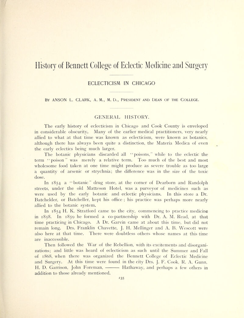 History of Bennett College of Eclectic Medicine and Surgery ECLECTICISM IN CHICAGO By ANSON L. CLARK, A. M., M. D., PRESIDENT AND DEAN OF THE College. GENERAL HISTORY. The early history of eclecticism in Chicago and Cook County is enveloped in considerable obscurity. Many of the earlier medical practitioners, very nearly allied to what at that time was known as eclecticism, were known as botanies, although there has always been quite a distinction, the Materia Medica of even the early eclectics being much larger. The botanic physicians discarded all poisons, while to the eclectic the term poison was merely a relative term. Too much of the best and most wholesome food taken at one time might produce as severe trouble as too large a quantity of arsenic or strychnia; the difference was in the size of the toxic dose. In 1854 a botanic drug store, at the corner of Dearborn and Randolph streets, under the old Matteson Hotel, was a purveyor of medicines such as were used by the early botanic and eclectic physicians. In this store a Dr. Batchelder, or Batcheller, kept his office ; his practice was perhaps more nearly allied to the botanic system. In 1854 H. K. Stratford came to the city, commencing to practice medicine in 1858. In 1859 he formed a co-partnership with Dr. A. M. Read, at that time practicing in Chicago. A Dr. Garvin came at about this time, but did not remain long. Drs. Franklin Chavette, J. H. Mellinger and A. B. Wcscott were also here at that time. There were doubtless others whose names at this time are inaccessible. Then followed the War of the Rebellion, with its excitements and disorgani- zations; and little was heard of eclecticism as such until the Summer and Fall of 1868, when there was organized the Bennett College of Eclectic Medicine and Surgery. At this time were found in the city Drs. J. F. Cook, R. A. Gunn, H. D. Garrison, John Foreman, Hathaway, and perhaps a few others in addition to those already mentioned.