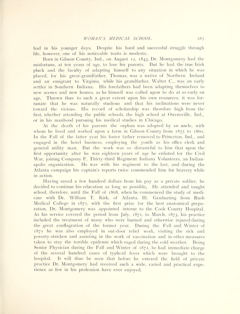 had in his younger days. Despite his hard and successful struggle through life, however, one of his noticeable traits is modesty. Born in Gibson County, Ind., on August 12, 1843, Dr. Montgomery had the misfortune, at ten years of age, to lose his parents. But he had the true Irish pluck and the faculty of adapting himself to any situation in which he was placed, for his great-grandfather, Thomas, was a native of Northern Ireland and an emigrant to Virginia, while his grandfather, Walter C, was an early settler in Southern Indiana. His forefathers had been adapting themselves to new scenes and new homes, as he himself was called upon to do at so early an age. Thrown thus to such a great extent upon his own resources, it was for- tunate that he was naturally studious and that his inclinations were never toward the vicious. ?Iis record of scholarship was therefore high from the first, whether attending the public schools, the high school at Owensville, Ind., or in his manhood pursuing his medical studies in Chicago. At the death of his parents the orphan was adopted by an uncle, with whom he lived and worked upon a farm in Gibson County from 1855 to i860. In the Fall of the latter year his foster father removed to Princeton, Ind., and engaged in the hotel business, employing the youth as his oflice clerk and general utility man. But the work was so distasteful to him that upon the first opportunity after he was eighteen years of age he enlisted for the Civil War, joining Company F, Thirty-third Regiment Indiana Volunteers, an Indian- apolis organization. He was with his regiment to the last, and during the Atlanta campaign his captain's reports twice commended him for bravery while in action. Having saved a few hundred dollars from his pay as a private soldier, he decided to continue his education as long as possible. He attended and taught school, therefore, until the Fall of 1868, when he commenced the study of medi- cine with Dr. William T. Kirk, of Atlanta, 111. Graduating from Rush Medical College in 1871, with the first prize for the best anatomical prepa- ration. Dr. Montgomery was appointed interne to the Cook County Hospital. As his service covered the period from July, 1871, to March, 1873, his practice included the treatment of many who were burned and otherwise injured during the great conflagration of the former year. During the Fall and Winter of 1871 he was also employed in out-door relief work, visiting the sick and poverty-stricken and assisting in the work of vaccination and in other measures taken to stay the terrible epidemic which raged during the cold weather. Being Senior Physician during the Fall and Winter of 1872, he had immediate charge of the several hundred cases of typhoid fever which were brought to the hospital. It will thus be seen that before he entered the field of private practice Dr. Montgomery had received such a wide, varied and practical expe- rience as few in his profession have ever enjoyed.