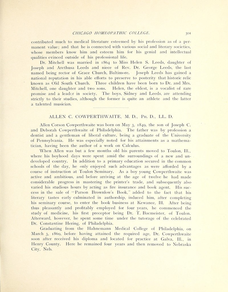 contributed much to medical literature esteemed by his profession as of a per- manent value; and that he is connected with various social and literary societies, whose members know him and esteem him for his genial and intellectual qualities evinced outside of his professional life. Dr. Mitchell was married in 1864 to Miss Helen S. Leeds, daughter of Joseph and Arethusa Leeds and niece of Rev. Dr. George Leeds, the last named being rector of Grace Church, Baltimore. Joseph Leeds has gained a national reputation in his able efforts to preserve to posterity that historic relic known as Old South Church. Three children have been born to Dr. and Mrs. Mitchell, one daughter and two sons. Helen, the eldest, is a vocalist of rare promise and a leader in society. The boys, Sidney and Leeds, are attending strictly to their studies, although the former is cjuite an athlete and the latter a talented musician. ALLEN C. COWPERTHWAITE, M. D., Pii. D., LL. D. Allen Corson Cowperthwaite was born on May 3, 1849, the son of Joseph C. and Deborah Cowperthwaite of Philadelphia. The father was by profession a dentist and a gentleman of liberal culture, being a graduate of the University of Pennsylvania. He was especially noted for his attainments as a mathema- tician, having been the author of a work on Calculus. When Allen was but a few months old his parents moved to Toulon, 111., where his boyhood days were spent amid the surroundings of a new and un- developed country. In addition to a primary education secured in the common schools of the day, he only enjoyed such advantages as were afforded by a course of instruction at Toulon Seminary. As a boy young Cowperthwaite was active and ambitious, and before arriving at the age of twelve he had made considerable progress in mastering the printer's trade, and subsequently also varied his studious hours by acting as fire insurance and book agent. His suc- cess in the sale of Parson Brownlow's Book, added to the fact th.at his literary tastes early culminated in authorship, induced him, after completing his seminary course, to enter the book business at Kewanee, 111. After being thus pleasantly and profitably employed for four years, he commenced the study of medicine, his first preceptor being Dr. T. Bacmeister, of Toulon. Afterward, however, he spent some time under the tutorage of the celebrated Dr. Constantine Hering, of Philadelphia. Graduating from the Hahnemann Medical College of Philadelphia, on March 3, 1869, before having attained the required age. Dr. Cowperthwaite soon after received his diploma and located for practice at Galva, 111., in Henry County. Here he remained four years and then removed to Nebraska City, Neb.