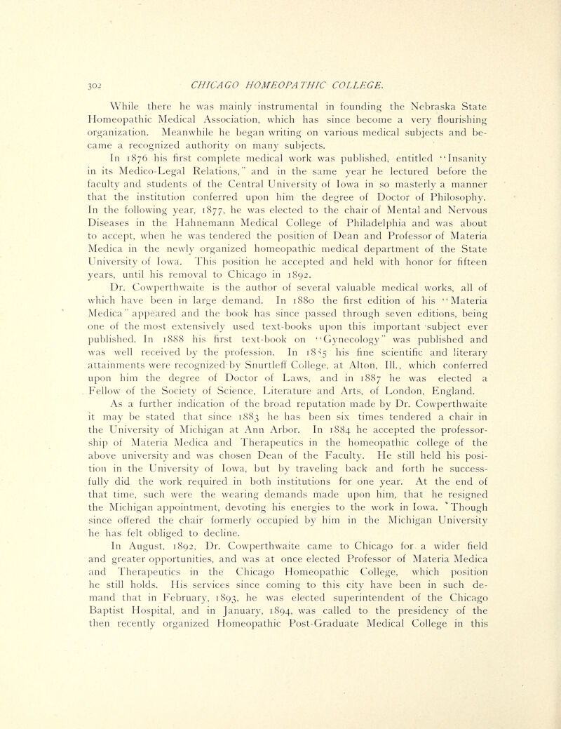 While there he was mainly instrumental in founding the Nebraska State Homeopathic Medical Association, which has since become a very flourishing organization. Meanwhile he began writing on various medical subjects and be- came a recognized authority on many subjects. In 1876 his first complete medical work was published, entitled Insanity in its Medico-Legal Relations, and in the same year he lectured before the faculty and students of the Central University of Iowa in so masterly a manner that the institution conferred upon him the degree of Doctor of Philosophy. In the following year, 1877, he was elected to the chair of Mental and Nervous Diseases in the Hahnemann Medical College of Philadelphia and was about to accept, when he was tendered the position of Dean and Professor of Materia Medica in the newly organized homeopathic medical department of the State University of Iowa. This position he accepted and held with honor for fifteen years, until his removal to Chicago in 1892. Dr. Cowperthwaite is the author of several valuable medical works, all of which have been in large demand. In 1880 the first edition of his Materia Medica appeared and the book has since passed through seven editions, being one of the most extensively used text-books upon this important subject ever published. In 1888 his first text-book on Gynecology was published and was well received by the profession. In 18^5 his fine scientific and literary attainments were recognized-by Snurtleft' College, at Alton, 111., which conferred upon him the degree of Doctor of Laws, and in 1887 he was elected a Fellow of the Society of Science, Literature and Arts, of London, England. As a further indication of the broad reputation made by Dr. Cowperthwaite it may be stated that since 1883 he has been six times tendered a chair in the University of Michigan at Ann Arbor. In 1884 he accepted the professor- ship of Materia Medica and Therapeutics in the homeopathic college of the above university and was chosen Dean of the Faculty. He still held his posi- tion in the University of Iowa, but by traveling back and forth he success- fully did the work required in both institutions for one year. At the end of that time, such were the wearing demands made upon him, that he resigned the Michigan appointment, devoting his energies to the work in Iowa. 'Though since offered the chair formerly occupied by him in the Michigan University he has felt obliged to decline. In August, 1892, Dr. Cowperthwaite came to Chicago for- a wider field and greater opportunities, and was at once elected Professor of Materia Medica and Therapeutics in the Chicago Homeopathic College, which position he still holds. His services since coming to this city have been in such de- mand that in February, 1893, he was elected superintendent of the Chicago Baptist Hospital, and in January, 1894, was called to the presidency of the then recently organized Homeopathic Post-Graduate Medical College in this