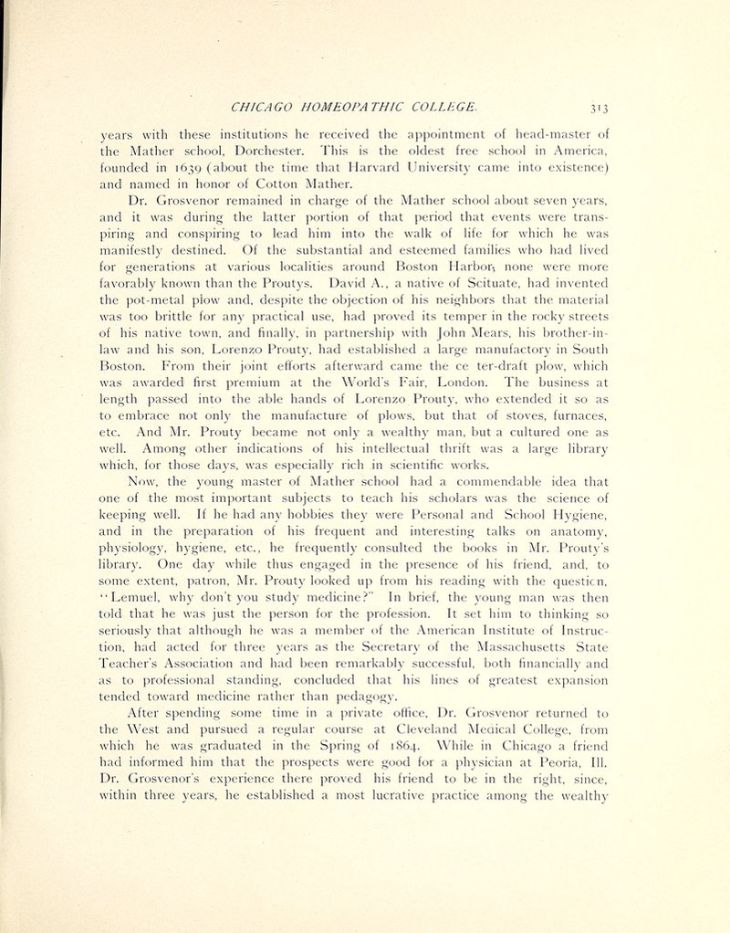 years with these institutions he received the appointment of head-master of the Mather school, Dorchester. This is the oldest free school in America, founded in 1639 (about the time that Harvard University came into existence) and named in honor of Cotton Mather. Dr. Grosvenor remained in charge of the Mather school about seven years, and it was during the latter portion of that period that events were trans- piring and conspiring to lead him into the walk of life for which he was manifestly destined. Of the substantial and esteemed families who had lived for generations at various localities around Boston Harbor- none were more favorably known than the Proutys. David A., a native of Scituate, had invented the pot-metal plow and, despite the objection of his neighbors that the material was too brittle for any practical use, had proved its temper in the rocky streets of his native town, and finally, in partnership with John Mears, his brother-in- law and his son, Lorenzo Prouty, had established a large manufactory in South Boston. From their joint efforts afterward came the ce ter-draft plow, which was awarded first premium at the World's Fair, London. The business at length passed into the able hands of Lorenzo Prouty, who extended it so as to embrace not only the manufacture of plows, but that of stoves, furnaces, etc. And Mr. Prouty became not only a wealthy man, but a cultured one as well. Among other indications of his intellectual thrift was a large library which, for those days, was especially rich in scientific works. Now, the young master of Mather school had a commendable idea that one of the most important subjects to teach his scholars was the science of keeping well. If he had any hobbies they were Personal and School Hygiene, and in the preparation of his frequent and interesting talks on anatomy, physiology, hygiene, etc., he frequently consulted the books in Mr. Prouty's library. One day while thus engaged in the presence of his friend, and, to some extent, patron, Mr. Prouty looked up from his reading with the questicn, Lemuel, why don't you study medicine? In brief, the young man was then told that he was just the person for the profession. It set him to thinking so seriously that although he was a member of the American Institute of Instruc- tion, had acted for three years as the Secretary of the Massachusetts State Teacher's Associati(jn and had been remarkably successful, both financially and as to professional standing, concluded that his lines of greatest expansion tended toward medicine rather than pedagogy. After spending some time in a private office, Dr. Grosvenor returned to the West and pursued a regular course at Cleveland Medical College, from which he was graduated in the Spring of 1864. While in Chicago a friend had informed him that the prospects were good for a physician at Peoria, 111. Dr. Grosvenor's experience there proved his friend to be in the right, since, within three years, he established a most lucrative practice among the wealthy
