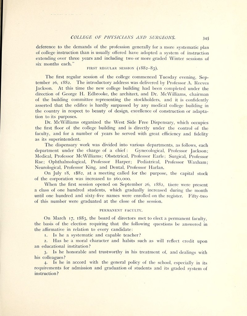 deference to the demands of the profession generally for a more systematic plan of college instruction than is usually offered have adopted a system of instruction extending over three years and including two or more graded Winter sessions of six months each. FIRST REGULAR SESSION ( 1882-83). The first regular session of the college commenced Tuesday evening, Sep- tember 26, 1882. The introductory address was delivered by Professor A. Reeves Jackson. At this time the new college building had been completed under the direction of George H. Edbrooke, the architect, and Dr. McWilliams, chairman of the building committee representing the stockholders, and it is confidently asserted that the edifice is hardly surpassed by any medical college building in the country in respect to beauty of design, excellence of construction or adapta- tion to its purposes. Dr. McWilliams organized the West Side Free Dispensary, which occupies the first floor of the college building and is directly under the control of the faculty, and for a number of years he served with great efficiency and fidelity as its superintendent. The dispensary work was divided into various departments, as follows, each department under the charge of a chief : Gynecological, Professor Jackson; Medical, Professor McWilliams; Obstetrical, Professor Earle; Surgical, Professor Rae; Ophthalmological, Professor Harper; Pediatrical, Professor Waxham; Neurological, Professor King, and Dental, Professor Harlan, On July 18, 1882, at a meeting called for the purpose, the capital stock of the corporation was increased to $60,000. When the first session opened on September 26, 1882, tiiere were present a class of one hundred students, which gradually increased during the month until one hundred and sixty-five names were enrolled on the register. Fifty-two of this number were graduated at the close of the session. PERMANENT FACULTY. On March 17, 1883, the board of directors met to elect a permanent faculty, the basis of the election requiring that the following questions be answered in the affirmative in relation to every candidate: 1. Is he a systematic and capable teacher? 2. Has he a moral character and habits such as will reflect credit upon an educational institution? 3. Is he honorable and trustworthy in his treatment of, and dealings with his colleagues? 4. Is he in accord with the general policy of the school, especially in its requirements for admission and graduation of students and its graded system of instruction ?