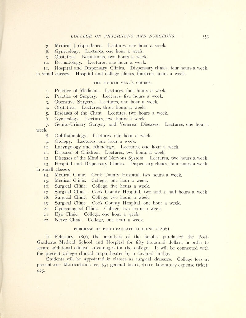 lO, 11 COLLEGE OF PHYSLCLANS AND SURGEONS. 353 Medical Jurisprudence. Lectures, one hour a week. Gynecology. Lectures, one hour a week. Obstetrics. Recitations, two hours a week. Dermatology. Lectures, one hour a week. Hospital and Dispensary Clinics. Dispensary clinics, four hours a week, in small classes. Hospital and college clinics, fourteen hours a week. THE FOURTH YEAR's COURSE. I 2 3 4 5 6 7 week. 8 9 10 11 12 13 in small classes. 14 15 16 17 18 19 20 2 I 22 Practice of Medicine. Lectures, four hours a week. Practice of Surgery. Lectures, five hours a week. Operative Surgery. Lectures, one hour a week. Obstetrics. Lectures, three hours a week. Diseases of the Chest. Lectures, two hours a week. Gynecology. Lectures, two hours a week. Genito-Urinary Surgery and Venereal Diseases. Lectures, one hour a Ophthalmology, Lectures, one hour a week. Otology. Lectures, one hour a week. Laryngology and Rhinology. Lectures, one hour a week. Diseases of Children. Lectures, two hours a week. Diseases of the Mind and Nervous System. Lectures, two hours a week. Hospital and Dispensary Clinics. Dispensary clinics, four hours a week, Medical Clinic. Cook County Hospital, two hours a week. Medical Clinic. College, one hour a week. Surgical Clinic. College, five hours a week. Surgical Clinic. Cook County Hospital, two and a half hours a week. Surgical Clinic. College, two hours a week. Surgical Clinic. Cook County Hospital, one hour a week. Gynecological Clinic. College, two hours a week. Eye Clinic. College, one hour a week. Nerve Clinic. College, one hour a week. PURCHASE OF POST-GRADUATE BUILDING (1896). In February, 1896, the members of the faculty purchased the Post- Graduate Medical School and Hospital for fifty thousand dollars, in order to secure additional clinical advantages for the college. It will be connected with the present college clinical amphitheater by a covered bridge. Students will be appointed in classes as surgical dressers. College fees at present are: Matriculation fee, $5; general ticket, $100; laboratory expense ticket,