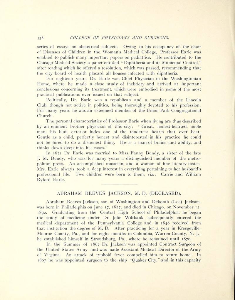 series of essays on obstetrical subjects. Owing to his occupancy of the chair of Diseases of Children in the Woman's Medical College, Professor Earle was enabled to publish many important papers on pediatrics. He contributed to the Chicago Medical Society a paper entitled Diphtheria and its Municipal Control, after reading which he offered a resolution, which was passed, recommending that the city board of health placard all houses infected with diphtheria. For eighteen years Dr. Earle was Chief Physician in the Washingtonian Home, where he made a close study of inebriety and arrived at important conclusions concerning its treatment, which were embodied in some of the most practical publications ever issued on that subject. Politically, Dr. Earle was a republican and a member of the Lincoln Club, though not active in politics, being thoroughly devoted to his profession. For many years he was an esteemed member of the Union Park Congregational Church. The personal characteristics of Professor Earle when living are thus described by an eminent brother physician of this city: Great, honest-hearted, noble man, his blufl exterior hides one of the tenderest hearts that ever beat. Gentle as a child, perfectly honest and disinterested in his practice he could not be hired to do a dishonest thing. He is a man of brains and ability, and thinks down deep into his cases. In 1871 Dr. Earle was married to Miss Fanny Bundy, a sister of the late J. M. Bundy, who was for many years a distinguished member of the metro- politan press. An accomplished musician, and a woman of fine literary tastes, Mrs. Earle always took a deep interest in everything pertaining to her husband's professional life. Two children were born to them, viz.: Carrie and William Byford Earle. ABRAHAM REEVES JACKSON, M. D. (DECEASED). Abraham Reeves Jackson, son of Washington and Deborah (Lee) Jackson, was born in Philadelphia on June 17, 1827, and died in Chicago, on November 12, 1S92. Graduating from the Central High School of Philadelphia, he began the study of medicine under Dr. John Wiltbank, subsequently entered the medical department of the Pennsylvania College and in 1848 received from that institution the degree of M. D. After practicing for a year in Kresgeville, Monroe County, Pa., and for eight months in Columbia, Warren County, N. J., he established himself in Stroudsburg, Pa., where he remained until 1870. In the Summer of 1862 Dr. Jackson was appointed Contract Surgeon of the United States Army and was made Assistant Medical Director of the Army of Virginia. An attack of typhoid fever compelled him to return home. In 1867 he was appointed surgeon to the ship Quaker City, and in this capacity