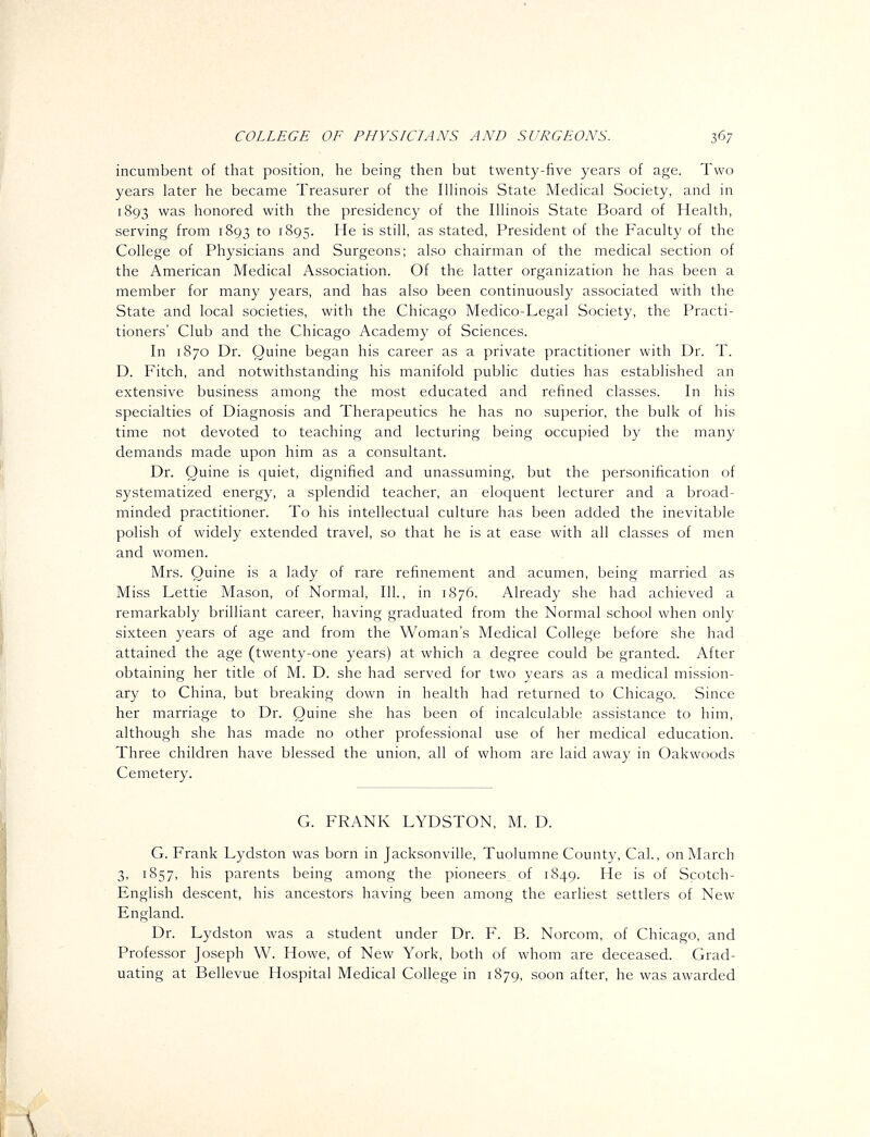 incumbent of that position, he being then but twenty-five years of age. Two years later he became Treasurer of the Illinois State Medical Society, and in 1893 was honored with the presidency of the Illinois State Board of Health, serving from 1893 to 1895. ^^ is still, as stated, President of the Faculty of the College of Physicians and Surgeons; also chairman of the medical section of the American Medical Association. Of the latter organization he has been a member for many years, and has also been continuously associated with the State and local societies, with the Chicago Medico-Legal Society, the Practi- tioners' Club and the Chicago Academy of Sciences. In 1870 Dr. Quine began his career as a private practitioner with Dr. T. D. Fitch, and notwithstanding his manifold public duties has established an extensive business among the most educated and refined classes. In his specialties of Diagnosis and Therapeutics he has no superior, the bulk of his time not devoted to teaching and lecturing being occupied by the many demands made upon him as a consultant. Dr. Quine is quiet, dignified and unassuming, but the personification of systematized energy, a splendid teacher, an eloquent lecturer and a broad- minded practitioner. To his intellectual culture has been added the inevitable polish of widely extended travel, so that he is at ease with all classes of men and women. Mrs. Quine is a lady of rare refinement and acumen, being married as Miss Lettie Mason, of Normal, 111., in 1S76. Already she had achieved a remarkably brilliant career, having graduated from the Normal school when only sixteen years of age and from the Woman's Medical College before she had attained the age (twenty-one years) at which a degree could be granted. After obtaining her title of M. D. she had served for two years as a medical mission- ary to China, but breaking down in health had returned to Chicago. Since her marriage to Dr. Quine she has been of incalculable assistance to him, although she has made no other professional use of her medical education. Three children have blessed the union, all of whom are laid away in Oakwoods Cemetery. G. FRANK LYDSTON, M. D. G. Frank Lydston was born in Jacksonville, Tuolumne County, Cal., on March 3, 1857, his parents being among the pioneers of 1849. He is of Scotch- Enghsh descent, his ancestors having been among the earliest settlers of New England. Dr. Lydston was a student under Dr. F. B. Norcom, of Chicago, and Professor Joseph W. Howe, of New York, both of whom are deceased. Grad- uating at Bellevue Hospital Medical College in 1879, soon after, he was awarded \