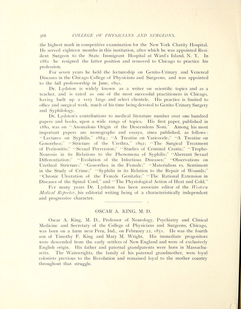 the highest mark in competitive examination for the New York Charity Hospital. He served eighteen months in this institution, after which he was appointed Resi- dent Surgeon to the State Immigrant Hospital at Ward's Island, N, Y. In 1881 he resigned the latter position and removed to Chicago to practice his profession. For seven years he held the lectureship on Genito-Urinary and Venereal Diseases in the Chicago College of Physicians and Surgeons, and was appointed to the full professorship in June, 1891. Dr. Lydston is widely known as a writer on scientific topics and as a teacher, and is rated as one of the most successful practitioners in Chicago, having built uj) a very large and select clientele. His practice is limited to office and surgical work, much of his time being devoted to Genito-Urinary Surgery and Syphilology. Dr. Lydston's contributions to medical literature number over one hundred papers and books, upon a wide range of topics. His first paper, published in 1880, was on Anomalous Origin of the Descendens Noni. Among his most important papers are monographs and essays, since published, as follows : Lectures on Syphilis, 1884; -^ Treatise on Varicocele; A Treatise on Gonorrhea; Stricture of the Urethra, 1892; The Surgical Treatment of Peritonitis; Sexual Perversion; Studies of Criminal Crania;  Tropho- Neurosis in its Relations to the Phenomena of Syphilis; Aberrant Sexual Differentiation; Evolution of the Infectious Diseases; Observations on Urethral Stricture; Gonorrhea in the Female; Materialism vs. Sentiment in the Study of Crime; Syphilis in its Relation to the Repair of Wounds; Chronic Ulceration of the Female Genitalia; The Rational Extension in Diseases of the Spinal Cord, and The Physiological Action of Heat and Cold. Fcr many years Dr. Lydston has been associate editor of the JJ^cstcni l\Icdical Reporter, his editorial writing being of a characteristically independent and progressive character. OSCAR A. KING, M. D. Oscar A. King, M. D., Professor of Neurology, Psychiatry and Clinical Medicine and Secretary of the College of Physicians and Surgeons, Chicago, was born on a farm near Peru, Ind., on February 22, 1851. He was the fourth son of Timothy F. King and Mary M. Wright. His immediate progenitors were descended from the early settlers of New England and were of exclusively English origin. His father and paternal grandparents were born in Massachu- setts. The Wainwrights, the family of his paternal grandmother, were loyal colonists previous to the Revolution and remained 103'al to the mother country throughout that struggle.