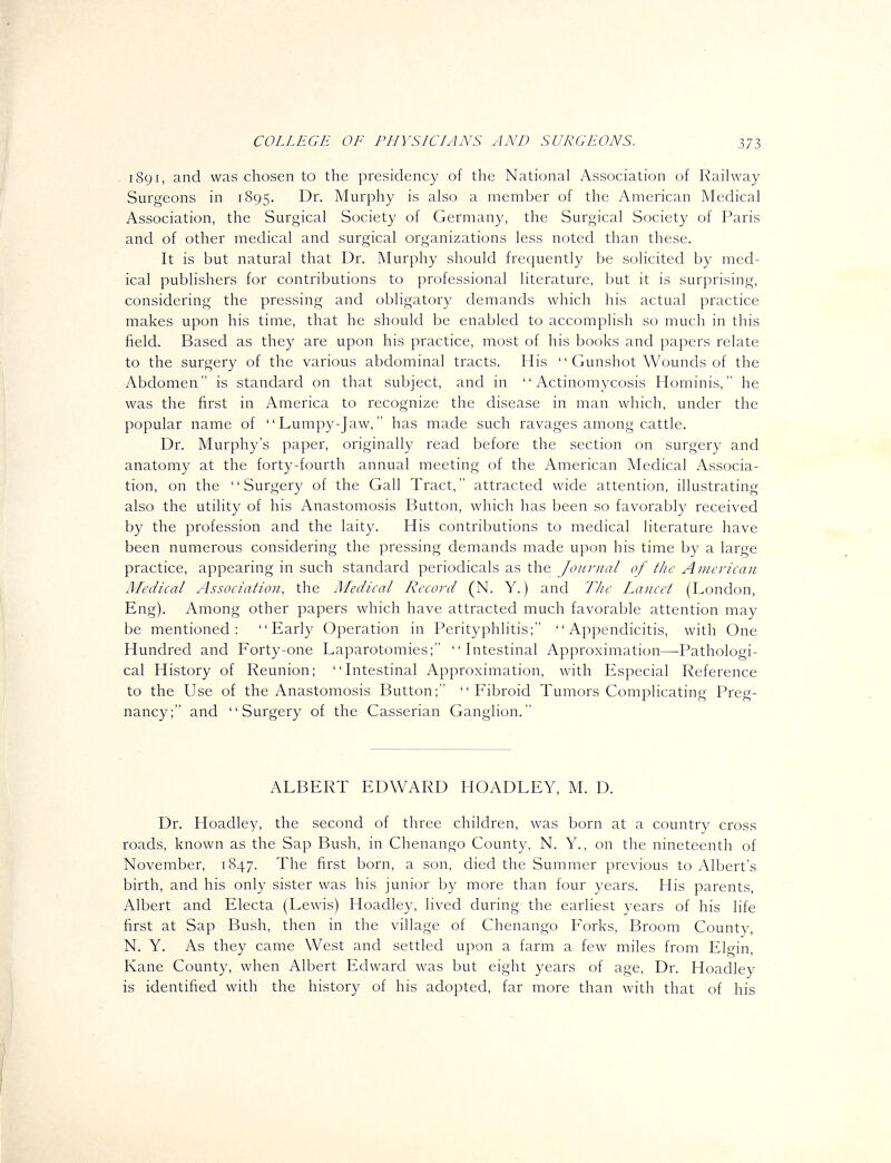 1891, and was chosen to the presidency of the National Association of Railway Surgeons in 1895. Dr. Murphy is also a member of the American Medical Association, the Surgical Society of Germany, the Surgical Society of Paris and of other medical and surgical organizations less noted than these. It is but natural that Dr. Murphy should frequently be solicited by med- ical publishers for contributions to professional literature, but it is surprising, considering the pressing and obligatory demands which his actual practice makes upon his time, that he should be enabled to accomplish so much in this field. Based as they are upon his practice, most of his books and papers relate to the surgery of the various abdominal tracts. His  Gunshot Wounds of the Abdomen is standard on that subject, and in Actinomycosis Hominis, he was the first in America to recognize the disease in man which, under the popular name of Lumpy-Jaw, has made such ravages among cattle. Dr. Murphy's paper, originally read before the section on surgery and anatomy at the forty-fourth annual meeting of the American Medical Associa- tion, on the Surgery of the Gall Tract, attracted wide attention, illustrating also the utility of his Anastomosis Button, which has been so favorably received by the profession and the laity. His contributions to medical literature have been numerous considering the pressing demands made upon his time by a large practice, appearing in such standard periodicals as the Journal of the American Medical Association, the Medical Record (N. Y.) and The Lancet (London, Eng). Among other papers which have attracted much favorable attention may be mentioned: Early Operation in Perityphlitis; Appendicitis, with One Hundred and Forty-one Laparotomies; Intestinal Approximation—Pathologi- cal History of Reunion; Intestinal Approximation, with Especial Reference to the Use of the Anastomosis Button; Fibroid Tumors Complicating Preg- nancy; and Surgery of the Casserian Ganglion. ALBERT EDWARD HOADLEY, M. D. Dr. Hoadley, the second of three children, was born at a country cross roads, known as the Sap Bush, in Chenango County, N. Y., on the nineteenth of November, 1847. The first born, a son, died the Summer previous to Albert's birth, and his only sister was his junior by more than four years. His parents, Albert and Electa (Lewis) Hoadley, lived during the earliest years of his life first at Sap Bush, then in the village of Chenango Forks, Broom County, N. Y. As they came West and settled upon a farm a few miles from Elcrin, Kane County, when Albert Edward was but eight years of age. Dr. Hoadley is identified with the history of his adopted, far more than with that of his