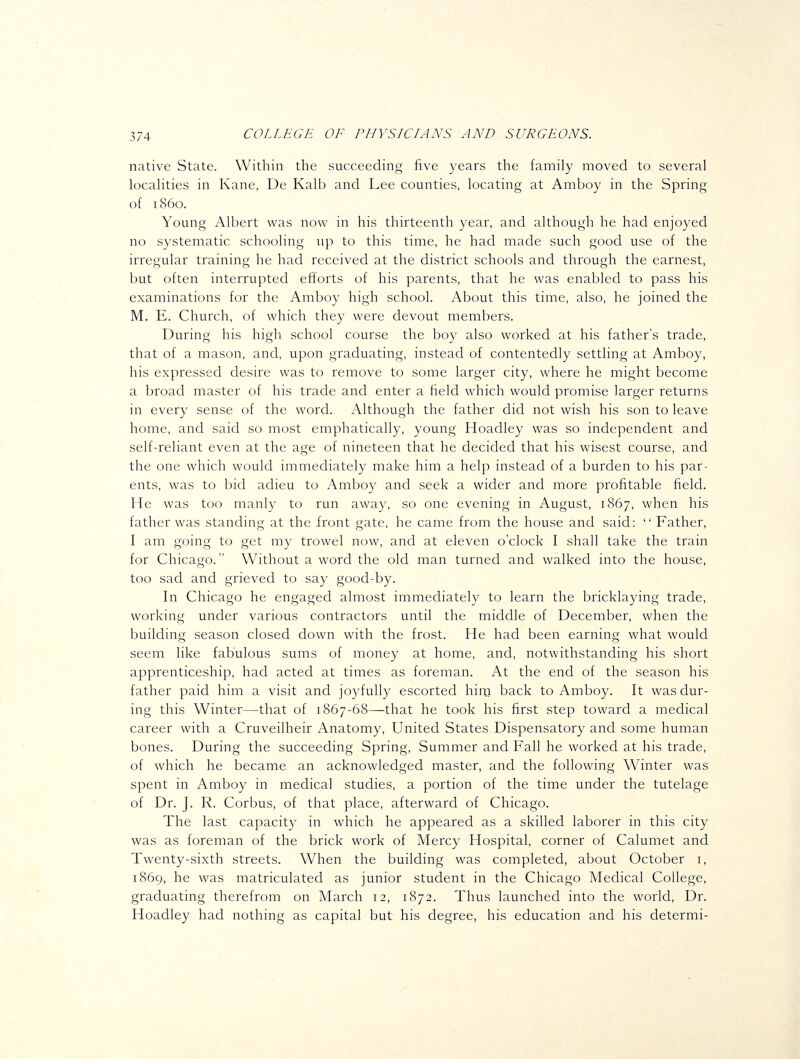 native State. Within the succeeding five years the family moved to several localities in Kane, De Kalb and Lee counties, locating at Amboy in the Spring of i860. Young Albert was now in his thirteenth year, and although he had enjoyed no systematic schooling up to this time, he had made such good use of the irregular training he had received at the district schools and through the earnest, but often interrupted efforts of his parents, that he was enabled to pass his examinations for the Amboy high school. About this time, also, he joined the M. E. Church, of which they were devout members. During his high school course the boy also worked at his father's trade, that of a mason, and, upon graduating, instead of contentedly settling at Amboy, his expressed desire was to remove to some larger city, where he might become a broad master of his trade and enter a field which would promise larger returns in every sense of the word. Although the father did not wish his son to leave home, and said so most emphatically, young Hoadley was so independent and self-reliant even at the age of nineteen that he decided that his wisest course, and the one which would immediately make him a help instead of a burden to his par- ents, was to bid adieu to Amboy and seek a wider and more profitable field. He was too manly to run away, so one evening in August, 1867, when his father was standing at the front gate, he came from the house and said:  Father, I am going to get my trowel now, and at eleven o'clock I shall take the train for Chicago. Without a word the old man turned and walked into the house, too sad and grieved to say good-by. In Chicago he engaged almost immediately to learn the bricklaying trade, working under various contractors until the middle of December, when the building season closed down with the frost. He had been earning what would seem like fabulous sums of money at home, and, notwithstanding his short apprenticeship, had acted at times as foreman. At the end of the season his father paid him a visit and joyfully escorted hira back to Amboy. It was dur- ing this Winter—that of 1867-68—that he took his first step toward a medical career with a Cruveilheir Anatomy, United States Dispensatory and some human bones. During the succeeding Spring, Summer and Fall he worked at his trade, of which he became an acknowledged master, and the following Winter was spent in Amboy in medical studies, a portion of the time under the tutelage of Dr. J. R. Corbus, of that place, afterward of Chicago. The last capacity in which he appeared as a skilled laborer in this city was as foreman of the brick work of Mercy Hospital, corner of Calumet and Twenty-sixth streets. When the building was completed, about October i, 1869, he was matriculated as junior student in the Chicago Medical College, graduating therefrom on March 12, 1872. Thus launched into the world. Dr. Hoadley had nothing as capital but his degree, his education and his determi-