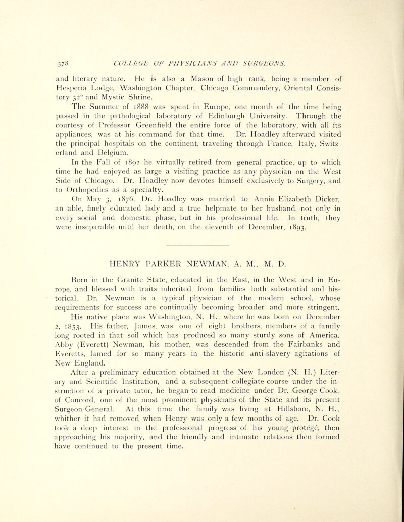 and literary nature. He is also a Mason of high rank, being a member of Hesperia Lodge, Washington Chapter, Chicago Commandery, Oriental Consis- tory 32 and Mystic Shrine. The Summer of 1888 was spent in Europe, one month of the time being passed in the pathological laboratory of Edinburgh University. Through the courtesy of Professor Greenfield the entire force of the laboratory, with all its appliances, was at his command for that time. Dr. Hoadley afterward visited the principal hospitals on the continent, traveling through France, Italy, Switz erland and Belgium. In the Fall of 1892 he virtually retired from general practice, up to which time he had enjoyed as large a visiting practice as any physician on the West Side of Chicago. Dr. Hoadley now devotes himself exclusively to Surgery, and to Orthopedics as a specialty. On May 3, 1876, Dr. Hoadley was married to Annie Elizabeth Dicker, an able, finely educated lady and a true helpmate to her husband, not only in every social and domestic phase, but in his professional life. In truth, they were inseparable until her death, on the eleventh of December, 1893. HENRY PARKER NEWMAN, A. M., M. D. Born in the Granite State, educated in the East, in the West and in Eu- rope, and blessed with traits inherited from families both substantial and his- torical. Dr. Newman is a typical physician of the modern school, whose requirements for success are continually becoming broader and more stringent. His native place was Washington, N. H., where he was born on December 2, 1853. His father, James, was one of eight brothers, members of a family long rooted in that soil which has produced so many sturdy sons of America. Abby (Everett) Newman, his mother, was descended from the Fairbanks and Everetts, famed for so many years in the historic anti-slavery agitations of New England. After a preliminary education obtained at the New London (N. H.) Liter- ary and Scientific Institution, and a subsequent collegiate course under the in- struction of a private tutor, he began to read medicine under Dr. George Cook, of Concord, one of the most prominent physicians of the State and its present Surgeon-General. At this time the family was living at Hillsboro, N. H., whither it had removed when Henry was only a few months of age. Dr. Cook took a deep interest in the professional progress of his young protege, then approaching his majority, and the friendly and intimate relations then formed have continued to the present time.