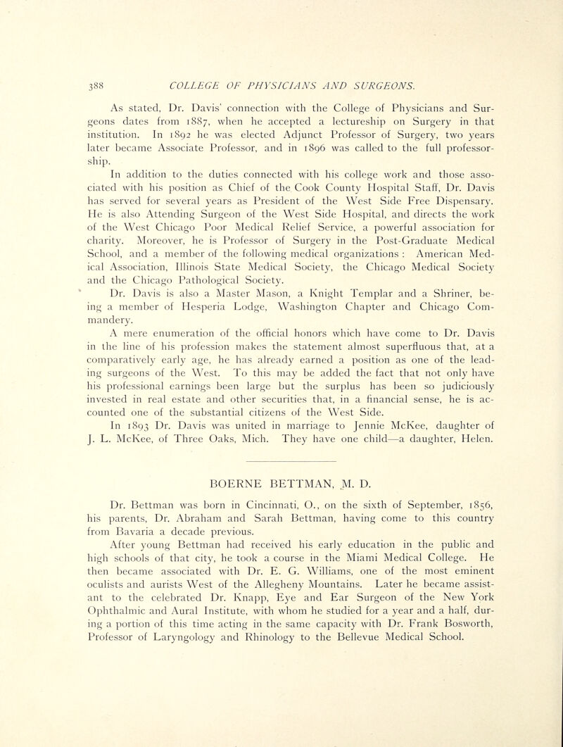 As stated, Dr. Davis' connection with the College of Physicians and Sur- geons dates from 1887, when he accepted a lectureship on Surgery in that institution. In 1892 he was elected Adjunct Professor of Surgery, two years later became Associate Professor, and in 1896 was called to the full professor- ship. In addition to the duties connected with his college work and those asso- ciated with his position as Chief of the Cook County Hospital Staff, Dr. Davis has served for several years as President of the West Side Free Dispensary. He is also Attending Surgeon of the West Side Hospital, and directs the work of the West Chicago Poor Medical Relief Service, a powerful association for charity. Moreover, he is Professor of Surgery in the Post-Graduate Medical School, and a member of the following medical organizations : American Med- ical Association, Illinois State Medical Society, the Chicago Medical Society and the Chicago Pathological Society. Dr. Davis is also a Master Mason, a Knight Templar and a Shriner, be- ing a member of Hesperia Lodge, Washington Chapter and Chicago Com- mandery. A mere enumeration of the official honors which have come to Dr. Davis in the line of his profession makes the statement almost superfluous that, at a comparatively early age, he has already earned a position as one of the lead- ing surgeons of the West. To this may be added the fact that not only have his professional earnings been large but the surplus has been so judiciously invested in real estate and other securities that, in a financial sense, he is ac- counted one of the substantial citizens of the West Side. In 1893 Dr. Davis was united in marriage to Jennie McKee, daughter of J. L. McKee, of Three Oaks, Mich. They have one child—a daughter, Helen. BOERNE BETTMAN, M. D. Dr. Bettman was born in Cincinnati, O., on the sixth of September, 1856, his parents. Dr. Abraham and Sarah Bettman, having come to this country from Bavaria a decade previous. After young Bettman had received his early education in the public and high schools of that city, he took a course in the Miami Medical College. He then became associated with Dr. E. G. Williams, one of the most eminent oculists and aurists West of the Allegheny Mountains. Later he became assist- ant to the celebrated Dr. Knapp, Eye and Ear Surgeon of the New York Ophthalmic and Aural Institute, with whom he studied for a year and a half, dur- ing a portion of this time acting in the same capacity with Dr. Frank Bosworth, Professor of Laryngology and Rhinology to the Bellevue Medical School.