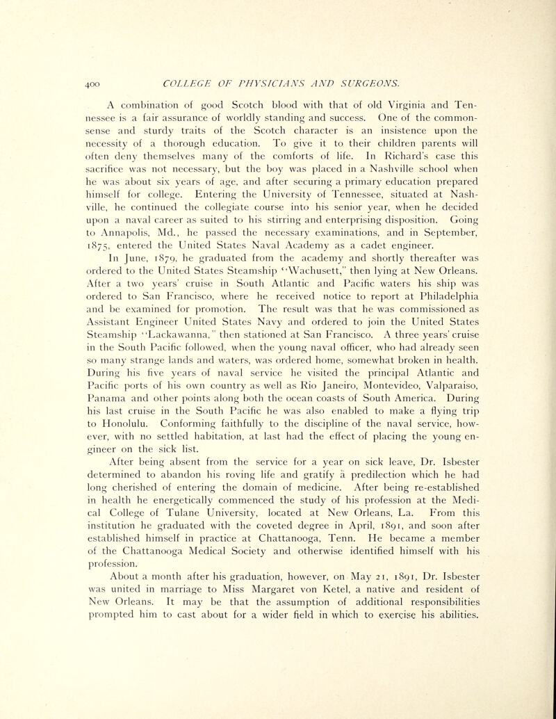 A combination of good Scotch blood with that of old Virginia and Ten- nessee is a fair assurance of worldly standing and success. One of the common- sense and sturdy traits of the Scotch character is an insistence upon the necessity of a thorough education. To give it to their children parents will often deny themselves many of the comforts of life. In Richard's case this sacrifice was not necessary, but the boy was placed in a Nashville school when he was about six years of age, and after securing a primary education prepared himself for college. Entering the University of Tennessee, situated at Nash- ville, he continued the collegiate course into his senior year, when he decided upon a naval career as suited to his stirring and enterprising disposition. Going to Annapolis, Md., he passed the necessary examinations, and in September, 1875, entered the United States Naval Academy as a cadet engineer. In June, 1879, he graduated from the academy and shortly thereafter was ordered to the United States Steamship ''Wachusett, then lying at New Orleans. After a two years' cruise in South Atlantic and Pacific waters his ship was ordered to San Francisco, where he received notice to report at Philadelphia and be examined for promotion. The result was that he was commissioned as Assistant Engineer United States Navy and ordered to join the United States Steamship Lackawanna, then stationed at San Francisco. A three years'cruise in the South Pacific followed, when the young naval officer, who had already seen so many strange lands and waters, was ordered home, somewhat broken in health. During his five years of naval service he visited the principal Atlantic and Pacific ports of his own country as well as Rio Janeiro, Montevideo, Valparaiso, Panama and other points along both the ocean coasts of South America. During his last cruise in the South Pacific he was also enabled to make a flying trip to Honolulu. Conforming faithfully to the discipline of the naval service, how- ever, with no settled habitation, at last had the effect of placing the young en- gineer on the sick list. After being absent from the service for a year on sick leave. Dr. Isbester determined to abandon his roving life and gratify a predilection which he had long cherished of entering the domain of medicine. After being re-established in health he energetically commenced the study of his profession at the Medi- cal College of Tulane University, located at New Orleans, La. From this institution he graduated with the coveted degree in April, 1891, and soon after established himself in practice at Chattanooga, Tenn. He became a member of the Chattanooga Medical Society and otherwise identified himself with his profession. About a month after his graduation, however, on May 21, 1891, Dr. Isbester was united in marriage to Miss Margaret von Ketel, a native and resident of New Orleans. It may be that the assumption of additional responsibilities prompted him to cast about for a wider field in which to exercise his abilities.