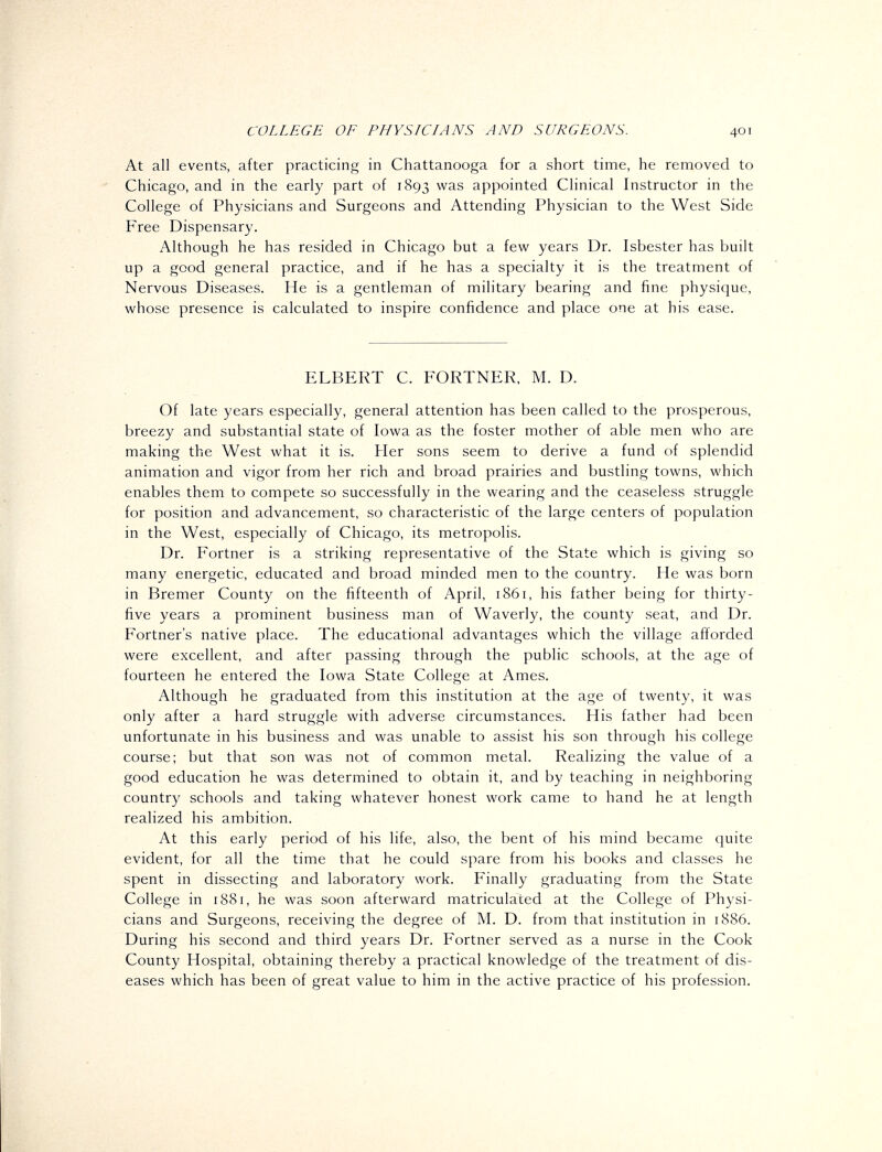 At all events, after practicing in Chattanooga for a short time, he removed to Chicago, and in the early part of 1893 was appointed Clinical Instructor in the College of Physicians and Surgeons and Attending Physician to the West Side Free Dispensary. Although he has resided in Chicago but a few years Dr. Isbester has built up a good general practice, and if he has a specialty it is the treatment of Nervous Diseases. He is a gentleman of military bearing and fine physique, whose presence is calculated to inspire confidence and place one at his ease. ELBERT C. FORTNER. M. D. Of late years especially, general attention has been called to the prosperous, breezy and substantial state of Iowa as the foster mother of able men who are making the West what it is. Her sons seem to derive a fund of splendid animation and vigor from her rich and broad prairies and bustling towns, which enables them to compete so successfully in the wearing and the ceaseless struggle for position and advancement, so characteristic of the large centers of population in the West, especially of Chicago, its metropolis. Dr. Fortner is a striking representative of the State which is giving so many energetic, educated and broad minded men to the country. He was born in Bremer County on the fifteenth of April, 1861, his father being for thirty- five years a prominent business man of Waverly, the county seat, and Dr. Fortner's native place. The educational advantages which the village afforded were excellent, and after passing through the public schools, at the age of fourteen he entered the Iowa State College at Ames. Although he graduated from this institution at the age of twenty, it was only after a hard struggle with adverse circumstances. His father had been unfortunate in his business and was unable to assist his son through his college course; but that son was not of common metal. Realizing the value of a good education he was determined to obtain it, and by teaching in neighboring country schools and taking whatever honest work came to hand he at length realized his ambition. At this early period of his life, also, the bent of his mind became quite evident, for all the time that he could spare from his books and classes he spent in dissecting and laboratory work. Finally graduating from the State College in 1881, he was soon afterward matriculated at the College of Physi- cians and Surgeons, receiving the degree of M. D. from that institution in 1886. During his second and third years Dr. Fortner served as a nurse in the Cook County Hospital, obtaining thereby a practical knowledge of the treatment of dis- eases which has been of great value to him in the active practice of his profession.