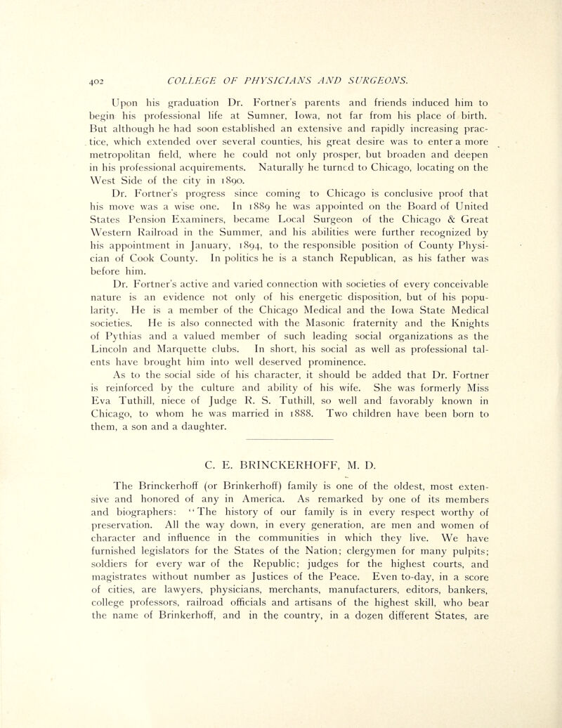 Upon his graduation Dr. Fortner's parents and friends induced him to begin his professional hfe at Sumner, Iowa, not far from his place of birth. But although he had soon established an extensive and rapidly increasing prac- tice, which extended over several counties, his great desire was to enter a more metropolitan field, where he could not only prosper, but broaden and deepen in his professional acquirements. Naturally he turned to Chicago, locating on the West Side of the city in 1890. Dr. Fortner's progress since coming to Chicago is conclusive proof that his move was a wise one. In 1889 he was appointed on the Board of United States Pension Examiners, became Local Surgeon of the Chicago & Great Western Railroad in the Summer, and his abilities were further recognized by his appointment in January, 1894, to the responsible position of County Physi- cian of Cook County. In politics he is a stanch Republican, as his father was before him. Dr. Fortner's active and varied connection with societies of every conceivable nature is an evidence not only of his energetic disposition, but of his popu- larity. He is a member of the Chicago Medical and the Iowa State Medical societies. He is also connected with the Masonic fraternity and the Knights of Pythias and a valued member of such leading social organizations as the Lincoln and Marquette clubs. In short, his social as well as professional tal- ents have brought him into well deserved prominence. As to the social side of his character, it should be added that Dr. Fortner is reinforced by the culture and ability of his wife. She was formerly Miss Eva Tuthill, niece of Judge R. S. Tuthill, so well and favorably known in Chicago, to whom he was married in 1888. Two children have been born to them, a son and a daughter. C. E. BRINCKERHOFF, M. D. The Brinckerhoff (or Brinkerhoff) family is one of the oldest, most exten- sive and honored of any in America. As remarked by one of its members and biographers: The history of our family is in every respect worthy of preservation. All the way down, in every generation, are men and women of character and influence in the communities in which they live. We have furnished legislators for the States of the Nation; clergymen for many pulpits; soldiers for every war of the Republic; judges for the highest courts, and magistrates without number as Justices of the Peace. Even to-day, in a score of cities, are lawyers, physicians, merchants, manufacturers, editors, bankers, college professors, railroad officials and artisans of the highest skill, who bear the name of Brinkerhoff, and in the country, in a dozen different States, are