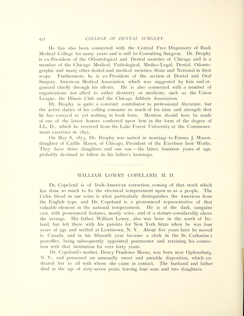 He has also been connected with the Central Free Dispensary of Rush Medical College for many years and is still its Consulting Surgeon. Dr. Brophy is ex-President of the Odontological and Dental societies of Chicago and is a member of the Chicago Medical, Pathological, Medico-Legal, Dental, Odonto- graphic and many other dental and medical societies. State and National in their scope. Furthermore, he is ex-President of the section of Dental and Oral Surgery, American Medical Association, which was suggested by him and or- ganized chiefly through his efiorts. He is also connected with a number of organizations not allied to either dentistry or medicine, such as the Union League, the Illinois Club and the Chicago Athletic Association. Dr. Brophy is quite a constant contributor to professional literature, but the active duties of his calling consume so much of his time and strength that he has essayed as yet nothing in book form. Mention should here be made of one of the latest honors conferred upon him in the form of the degree of LL. D., which he received from the Lake Forest University at the Commence- ment exercises in 1895. On May 8, 1873, Dr. Brophy was united in marriage to Emma J. Mason, daughter of Carlile Mason, of Chicago, President of the Excelsior Iron Works. They have three daughters and one son — the latter, fourteen years of age, probably destined to follow in his father's footsteps. WILLIAM LOWRY COPELAND, M. D. Dr. Copeland is of Irish-American extraction, coming of that stock which has done so much to fix the electrical temperament upon us as a people. The Celtic blood in our veins is what particularly distinguishes the American from the English type, and Dr. Copeland is a pronounced representative of that valuable element in the national temperament. He is of the dark, sanguine cast, with pronounced features, manly voice, and of a stature considerably above the average. His father, William Lowry, also was born in the north of Ire- land, but left there with his parents for New York State when he was four years of age and settled at Lewistown, N. Y. About five years later he moved to Canada, and in his fifteenth year became a clerk in the St. Catharine's postoffice, being subsequently appointed postmaster and retaining his connec- tion with that institution for over forty years. Dr. Copeland's mother, Dency Prudence Moore, was born near Ogdensburg, N. Y., and possessed an unusually sweet and amiable disposition, which en- deared her to all with whom she came in contact. The husband and father died at the age of sixty-seven years, leaving four sons and two daughters.