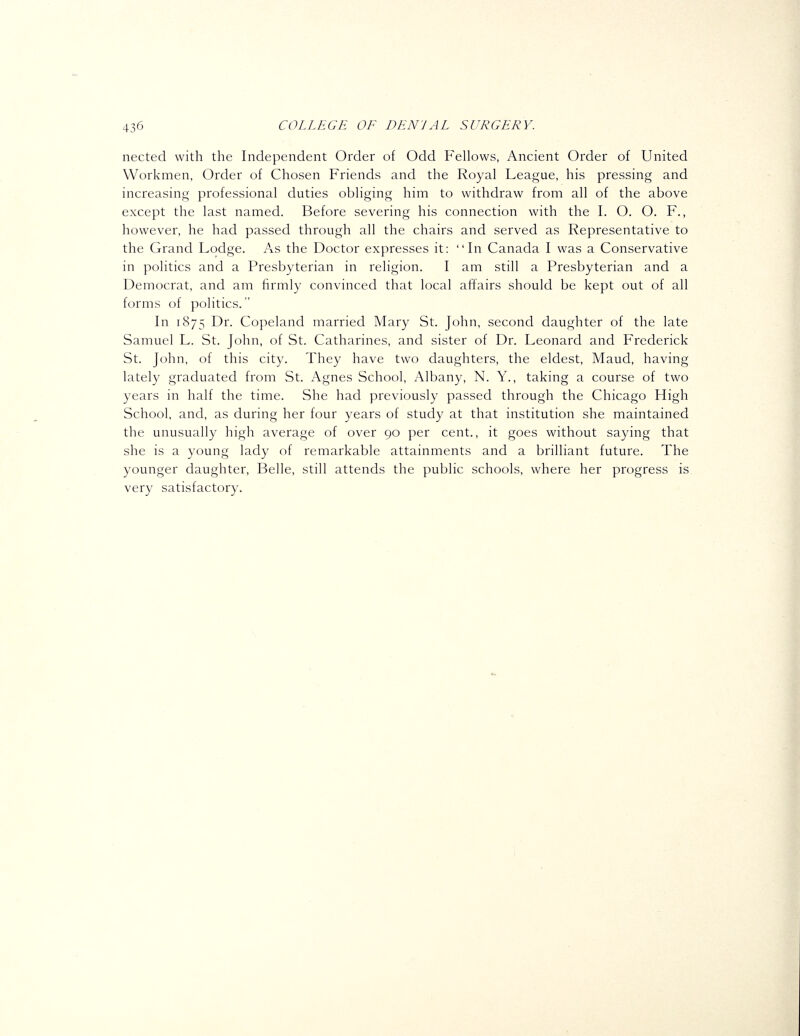 nected with the Independent Order of Odd Fellows, Ancient Order of United Workmen, Order of Chosen Friends and the Royal League, his pressing and increasing professional duties obliging him to withdraw from all of the above except the last named. Before severing his connection with the I. O. O. F., however, he had passed through all the chairs and served as Representative to the Grand Lodge. As the Doctor expresses it: Li Canada I was a Conservative in politics and a Presbyterian in religion. I am still a Presbyterian and a Democrat, and am firmly convinced that local affairs should be kept out of all forms of politics. Li 1875 I-^^- Copeland married Mary St. John, second daughter of the late Samuel L. St. John, of St. Catharines, and sister of Dr. Leonard and Frederick St. John, of this city. They have two daughters, the eldest, Maud, having lately graduated from St. Agnes School, Albany, N. Y., taking a course of two years in half the time. She had previously passed through the Chicago High School, and, as during her four years of study at that institution she maintained the unusually high average of over 90 per cent., it goes without saying that she is a young lady of remarkable attainments and a brilliant future. The younger daughter. Belle, still attends the public schools, where her progress is very satisfactory.