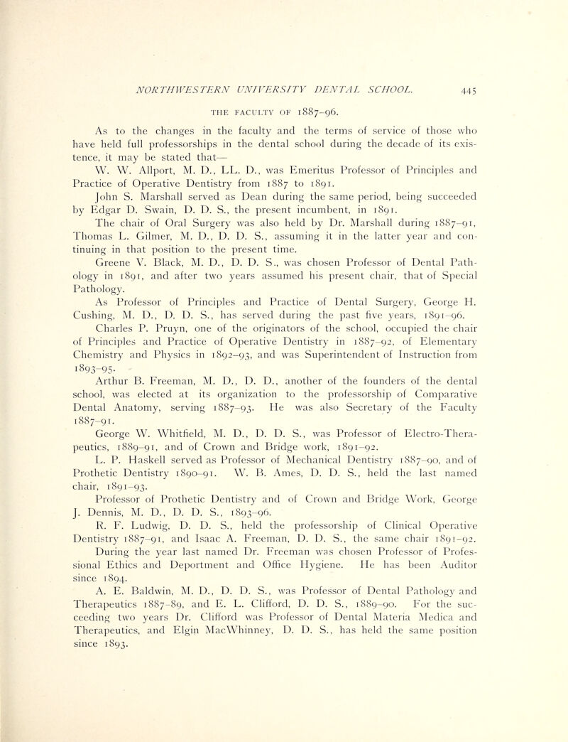 THE FACULTY OF 1887-96. As to the changes in the faculty and the terms of service of those who have held full professorships in the dental school during the decade of its exis- tence, it may be stated that— W. W. Allport, M. D., LL. D., was Emeritus Professor of Principles and Practice of Operative Dentistry from 1887 to 1891. John S. Marshall served as Dean during the same period, being succeeded by Edgar D. Swain, D. D. S., the present incumbent, in 1891. The chair of Oral Surgery was also held by Dr. Marshall during 1887-91, Thomas L. Gilmer, M. D., D. D. S., assuming it in the latter year and con- tinuing in that position to the present time. Greene V. Black, M. D., D. D. S., was chosen Professor of Dental Path- ology in 1891, and after two years assumed his present chair, that of Special Pathology. As Professor of Principles and Practice of Dental Surgery, George H. Gushing, M. D., D. D. S., has served during the past five years, 1891-96. Charles P. Pruyn, one of the originators of the school, occupied the chair of Principles and Practice of Operative Dentistry in 1887-92, of Elementary Chemistry and Physics in 1892-93, and was Superintendent of Instruction from 1893-95- Arthur B. Freeman, M. D., D. D., another of the founders of the dental school, was elected at its organization to the professorship of Comparative Dental Anatomy, serving 18S7-93. He was also Secretary of the Faculty 1887-91. George W. Whitfield, M. D., D. D. S., was Professor of Electro-Thera- peutics, 1889-91, and of Crown and Bridge work, 1891-92. L. P. Haskell served as Professor of Mechanical Dentistry 1887-90, and of Prothetic Dentistry 1890-91. W. B. Ames, D. D. S., held the last named chair, 1891-93. Professor of Prothetic Dentistry and of Crown and Bridge Work, George J. Dennis, M. D., D. D. S., 1893-96. R. F. Ludwig, D. D. S., held the professorship of Clinical Operative Dentistry 1887-91, and Isaac A. Freeman, D. D. S., the same chair 1891-92. During the year last named Dr. Freeman was chosen Professor of Profes- sional Ethics and Deportment and Office Hygiene. He has been Auditor since 1894. A. E. Baldwin, M. D., D. D. S., was Professor of Dental Pathology and Therapeutics 1887-89, and E. L. Clifford, D. D. S., 1889-90. For the suc- ceeding two years Dr. Clifford was Professor of Dental Materia Medica and Therapeutics, and Elgin MacWhinney, D. D. S., has held the same position since 1893.