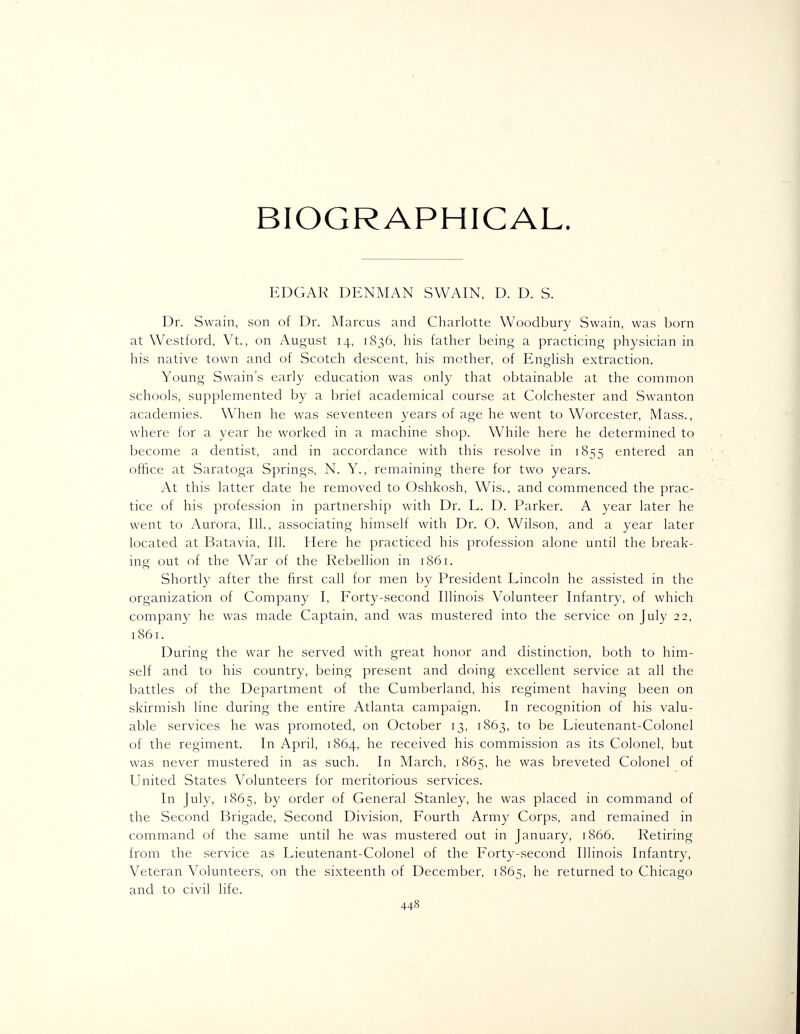 BIOGRAPHICAL. EDGAR DENMAN SWAIN, D. D. S. Dr. Swain, son of Dr. Marcus and Charlotte Woodbury Swain, was born at Westford, Vt., on August 14, 1836, his father being a practicing physician in his native town and of Scotch descent, his mother, of Enghsh extraction. Young Swain's early education was only that obtainable at the common schools, supplemented by a brief academical course at Colchester and Swanton academies. When he was seventeen years of age he went to Worcester, Mass., where for a year he worked in a machine shop. While here he determined to become a dentist, and in accordance with this resolve in 1855 entered an office at Saratoga Springs, N. Y., remaining there for two years. At this latter date he removed to Oshkosh, Wis., and commenced the prac- tice of his profession in partnership with Dr. L. D. Parker. A year later he went to Aurora, 111., associating himself with Dr. O. Wilson, and a year later located at Batavia, 111. Here he practiced his profession alone until the break- ing out of the War of the Rebellion in 1861. Shortly after the first call for men by President Lincoln he assisted in the organization of Company I, Forty-second Illinois Volunteer Infantry, of which company he was made Captain, and was mustered into the service on July 22, 1861. During the war he served with great honor and distinction, both to him- self and to his country, being present and doing excellent service at all the battles of the Department of the Cumberland, his regiment having been on skirmish line during the entire Atlanta campaign. In recognition of his valu- able services he was promoted, on October 13, 1863, to be Lieutenant-Colonel of the regiment. In April, 1864, he received his commission as its Colonel, but was never mustered in as such. In March, 1865, he was breveted Colonel of United States Volunteers for meritorious services. In July, 1865, by order of General Stanley, he was placed in command of the Second Brigade, Second Division, Fourth Army Corps, and remained in command of the same until he was mustered out in January, 1866. Retiring from the service as Lieutenant-Colonel of the Forty-second Illinois Infantry, Veteran Volunteers, on the sixteenth of December, 1865, he returned to Chicago and to civil life.