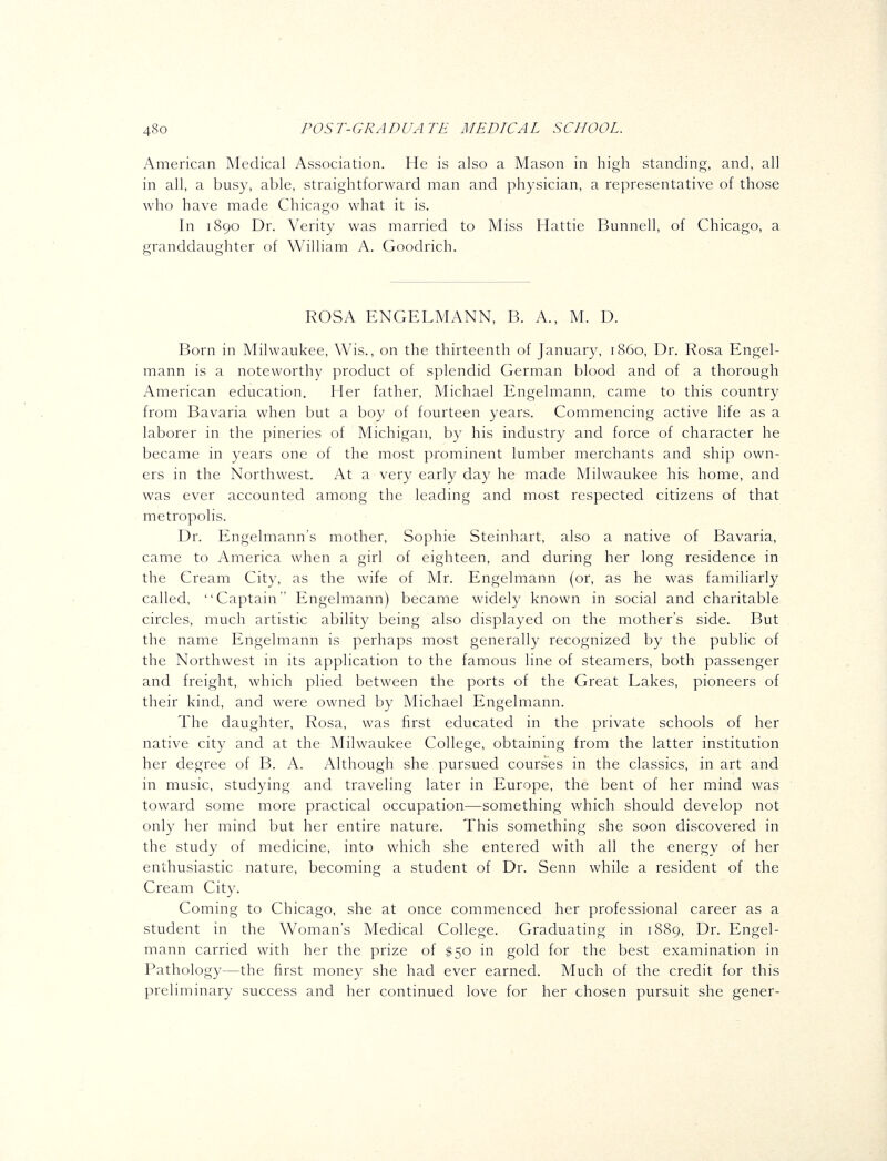 American Medical Association. He is also a Mason in high standing, and, all in all, a busy, able, straightforward man and physician, a representative of those who have made Chicago what it is. In 1890 Dr. Verity was married to Miss Hattie Bunnell, of Chicago, a granddaughter of William A. Goodrich. ROSA ENGELMANN, B. A., M. D. Born in Milwaukee, Wis., on the thirteenth of January, i860. Dr. Rosa Engel- mann is a noteworthy product of splendid German blood and of a thorough American education. Her father, Michael Engelmann, came to this country from Bavaria when but a boy of fourteen years. Commencing active life as a laborer in the pineries of Michigan, by his industry and force of character he became in years one of the most prominent lumber merchants and ship own- ers in the Northwest. At a very early day he made Milwaukee his home, and was ever accounted among the leading and most respected citizens of that metropolis. Dr. Engelmann's mother, Sophie Steinhart, also a native of Bavaria, came to America when a girl of eighteen, and during her long residence in the Cream City, as the wife of Mr. Engelmann (or, as he was familiarly called, Captain Engelmann) became widely known in social and charitable circles, much artistic ability being also displayed on the mother's side. But the name Engelmann is perhaps most generally recognized by the public of the Northwest in its application to the famous line of steamers, both passenger and freight, which plied between the ports of the Great Lakes, pioneers of their kind, and were owned by Michael Engelmann. The daughter, Rosa, was first educated in the private schools of her native city and at the Milwaukee College, obtaining from the latter institution her degree of B. A. Although she pursued courses in the classics, in art and in music, studying and traveling later in Europe, the bent of her mind was toward some more practical occupation—something which should develop not only her mind but her entire nature. This something she soon discovered in the study of medicine, into which she entered with all the energy of her enthusiastic nature, becoming a student of Dr. Senn while a resident of the Cream City. Coming to Chicago, she at once commenced her professional career as a student in the Woman's Medical College. Graduating in 1889, Dr. Engel- mann carried with her the prize of $50 in gold for the best examination in Pathology—the first money she had ever earned. Much of the credit for this preliminary success and her continued love for her chosen pursuit she gener-