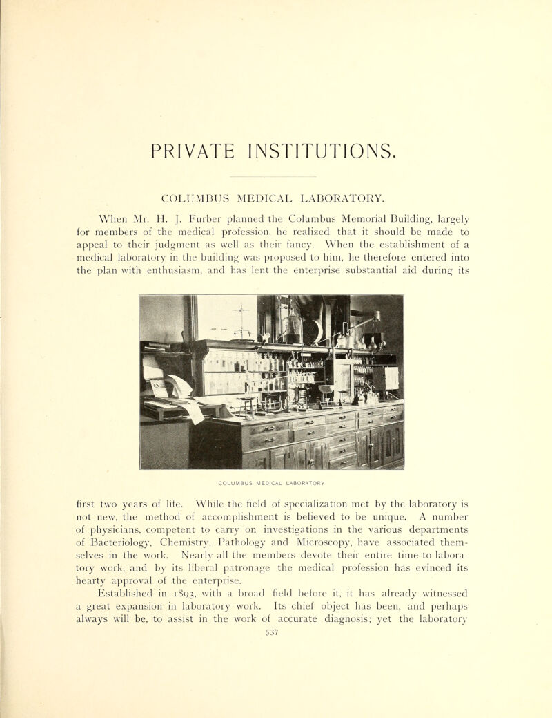 COLUMBUS MEDICAL LABORATORY. When Mr. H. J. Furber planned the Columbus Memorial Buildinf;;, largely for members of the medical profession, he realized that it should be made to appeal to their judgment as well as their fancy. When the establishment of a medical laboratory in the building was proposed to him, he therefore entered into the plan with enthusiasm, and has lent the enterprise substantial aid during its COLUMBUS MEDICAL LABORATORY first two years of life. While the field of specialization met by the laboratory is not new, the method of accomplishment is believed to be unique. A number of physicians, competent to carry on investigations in the various departments of Bacteriology, Chemistr}', Pathology and Microscopy, have associated them- selves in the work. Nearly all the members devote their entire time to labora- tory work, and l)y its liberal patronage the medical profession has evinced its hearty aj^proval of the enterprise. Established in 1893, with a broad field before it, it has already witnessed a great expansion in laboratory work. Its chief object has been, and perhaps always will be, to assist in the work of accurate diagnosis; yet the laboratory