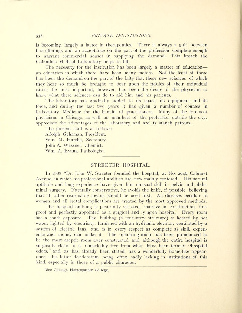 is becoming largely a factor in therapeutics. There is always a gulf between first offerings and an acceptance on the part of the profession complete enough to warrant commercial houses in supplying the demand. This breach the Columbus Medical Laboratory helps to fill. The necessity for the institution has been largely a matter of education— an education in which there have been many factors. Not the least of these has been the demand on the part of the laity that these new sciences of which they hear so much be brought to bear upon the riddles of their individual cases; the most important, however, has been the desire of the physician to know what these sciences can do to aid him and his patients. The laboratory has gradually added to its space, its equipment and its force, and during the last two years it has given a number of courses in Laboratory Medicine for the benefit of practitioners. Many of the foremost physicians in Chicago, as well as members of the profession outside the city, appreciate the advantages of the laboratory and are its stanch patrons. The present staff is as follows: Adolph Gehrman, President. Wm. M. Harsha, Secretary. John A. Wessner, Chemist. Wm. A. Evans, Pathologist. STREETER HOSPITAL. In 1888 ^'Dr. John W. Streeter founded the hospital, at No, 2646 Calumet Avenue, in which his professional abilities are now mainly centered. His natural aptitude and long experience have given him unusual skill in pelvic and abdo- minal surgery. Naturally conservative, he avoids the knife, if possible, believing that all other reasonable means should be used first. All diseases peculiar to women and all rectal complications are treated by the most approved methods. The hospital building is pleasantly situated, massive in construction, fire- proof and perfectly appointed as a surgical and lying-in hospital. Every room has a south exposure. The building (a four-story structure) is heated by hot water, lighted by electricity, furnished with an hydraulic elevator, ventilated by a system of electric fans, and is in every respect as complete as skill, experi- ence and money can make it. The operating-room has been pronounced to be the most aseptic room ever constructed, and, although the entire hospital is surgically clean, it is remarkably free from what have been termed hospital odors, and, as has already been stated, has a wonderfully home-like appear- ance—this latter desideratum being often sadly lacking in institutions of this kind, especially in those of a public character. *See Chicago Homeopathic College.
