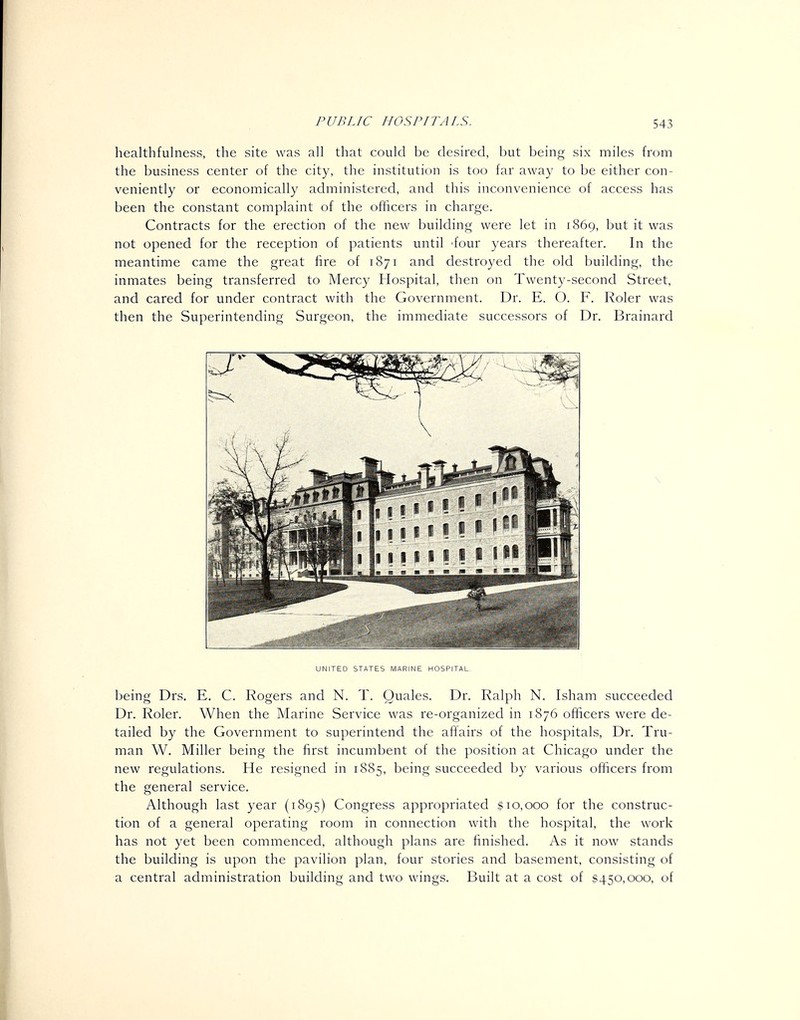 healthfulness, the site was all that could be desired, but being six miles from the business center of the city, the institution is too far away to be either con- veniently or economically administered, and this inconvenience of access has been the constant complaint of the ofiicers in charge. Contracts for the erection of the new building were let in 1869, but it was not opened for the reception of patients until 'four years thereafter. In the meantime came the great fire of 1871 and destroyed the old building, the inmates being transferred to Mercy Hospital, then on Twenty-second Street, and cared for under contract with the Government. Dr. E. O. F. Roler was then the Superintending Surgeon, the immediate successors of Dr. Brainard UNITED STATES MARINE HOSPITAL, being Drs, E. C. Rogers and N. T. Quales. Dr. Ralph N. Isham succeeded Dr. Roler. When the Marine Service was re-organized in 1876 officers were de- tailed by the Government to superintend the affairs of the hospitals. Dr. Tru- man W. Miller being the first incumbent of the position at Chicago under the new regulations. He resigned in 1885, being succeeded by various officers from the general service. Although last year (1895) Congress appropriated $10,000 for the construc- tion of a general operating room in connection with the hospital, the work has not yet been commenced, although plans are finished. As it now stands the building is upon the pavilion plan, four stories and basement, consisting of a central administration building and two wings. Built at a cost of $450,000, of