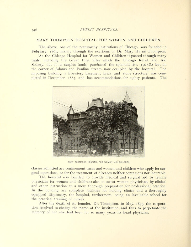 MARY THOMPSON HOSPITAL FOR WOMEN AND CHILDREN. The above, one of the noteworthy institutions of Chicago, was founded in February, 1865, mainly through the exertions of Dr. Mary Harris Thompson. As the Chicago Hospital for Women and Children it passed through many trials, including the Great Fire, after which the Chicago Relief and Aid Society, out of its surplus funds, purchased the splendid site, 150x80 feet on the corner of Adams and Paulina streets, now occupied by the hospital. The imposing building, a five-story basement brick and stone structure, was com- pleted in December, 1885, and has accommodations for eighty patients. The MARY THOMPSON HOSPITAL FOR WOMEN AND CHILDREN. classes admitted are confinement cases and women and children who apply for sur- gical operations, or for the treatment of diseases neither contagious nor incurable. The hospital was founded to provide medical and surgical aid by female physicians for women and children; also to assist women physicians, by clinical and other instruction, to a more thorough preparation for professional practice. In the building are complete facilities for holding clinics and a thoroughly equipped dispensary, the hospital, furthermore, being an invaluable school for the practical training of nurses. After the death of its founder, Dr. Thompson, in May, 1895, the corpora- tion resolved to change the name of the institution, and thus to perpetuate the memory of her who had been for so many years its head physician.