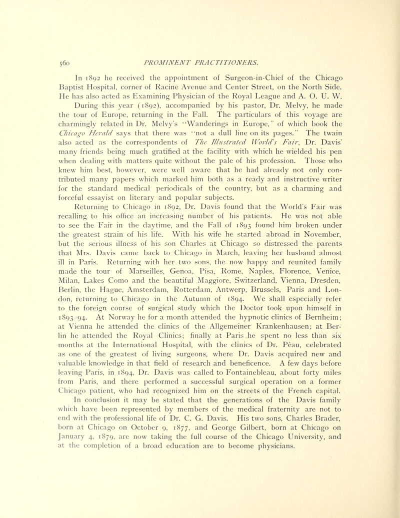 In 1892 he received the appointment of Surgeon-in-Chief of the Chicago Baptist Hospital, corner of Racine Avenue and Center Street, on the North Side. He has also acted as Examining Physician of the Royal League and A. O. U. W. During this year (1892), accompanied by his pastor. Dr. Melvy, he made the tour of Europe, returning in the Fall. The particulars of this voyage are charmingly related in Dr. Melvy's Wanderings in Europe, of which book the Chicago Herald says that there was not a dull line on its pages. The twain also acted as the correspondents of TJic Ilhistratcd U^orld's Fair, Dr. Davis' many friends being much gratified at the facility with which he wielded his pen when dealing with matters quite without the pale of his profession. Those who knew hini best, however, were well aware that he had already not only con- tributed many papers which marked him both as a ready and instructive writer for the standard medical periodicals of the country, but as a charming and forceful essayist on literary and popular subjects. Returning to Chicago in 1892, Dr. Davis found that the World's Fair was recalling to his office an increasing number of his patients. He was not able to see the Fair in the daytime, and the Fall of 1893 found him broken under the greatest strain of his life. With his wife he started abroad in November, but the serious illness of his son Charles at Chicago so distressed the parents that Mrs. Davis came back to Chicago in March, leaving her husband almost ill in Paris. Returning with her two sons, the now happy and reunited family made the tour of Marseilles, Genoa, Pisa, Rome, Naples, Florence, Venice, Milan, Lakes Como and the beautiful Maggiore, Switzerland, Vienna, Dresden, Berlin, the Hague, Amsterdam, Rotterdam, Antwerp, Brussels, Paris and Lon- don, returning to Chicago in the Autumn of 1894. We shall especially refer to the foreign course of surgical study which the Doctor took upon himself in 1893-94. At Norway he for a month attended the hypnotic clinics of Bernheim; at Vienna he attended the clinics of the Allgemeiner Krankenhausen; at Ber- lin he attended the Royal Clinics; finally at Paris he spent no less than six months at the International Hospital, with the clinics of Dr. Peau, celebrated as one of the greatest of living surgeons, where Dr. Davis acquired new and valuable knowledge in that field of research and beneficence. A few days before leaving Paris, in 1894, Dr. Davis was called to Fontainebleau, about fort}- miles from Paris, and there performed a successful surgical operation on a former Chicago patient, who had recognized him on the streets of the French capital. In conclusion it may be stated that the generations of the Davis family which have been represented by members of the medical fraternity are not to end with the professional life of Dr. C. G. Davis. His two sons, Charles Brader, born at Chicago on October 9, 1877, and George Gilbert, born at Chicago on January 4, 1879, are now taking the full course of the Chicago University, and at the completion of a broad education are to become physicians.