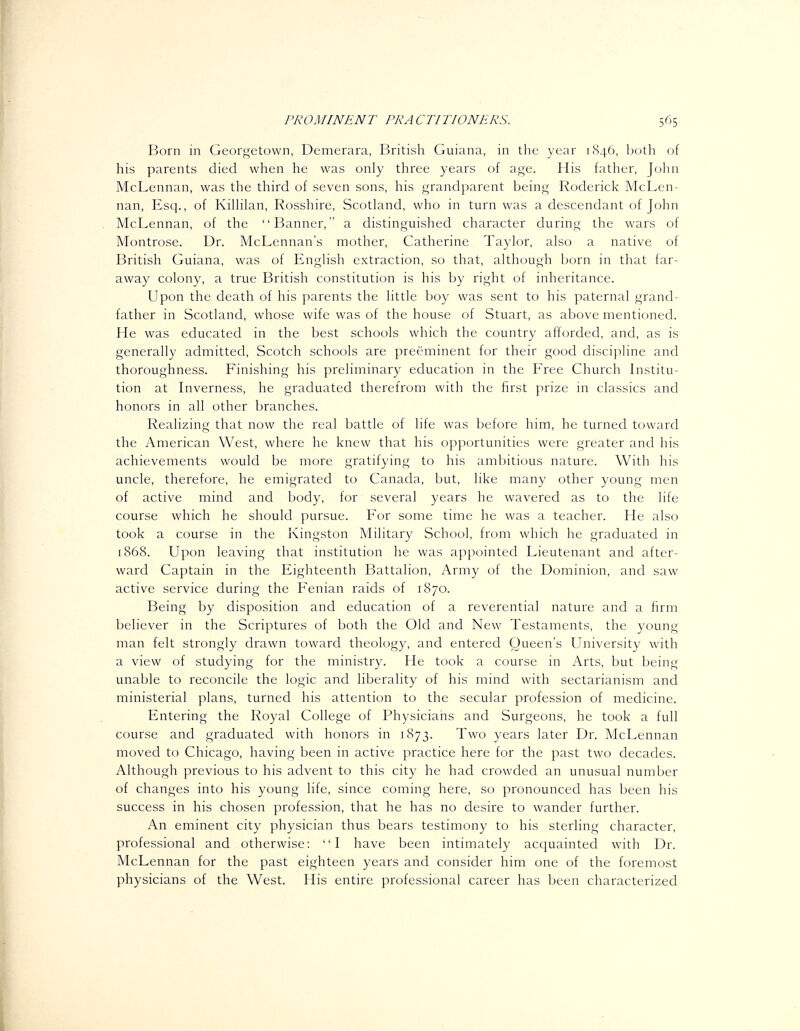 Born in Geor^^etovvn, Demerara, British Guiana, in the year i(S46, both of his parents died when he was only three years of a(,^e. His father, John McLennan, was the third of seven sons, his grandparent being Roderick McLen- nan, Esq., of Kilhlan, Rosshire, Scotland, who in turn was a descendant of John McLennan, of the Banner, a distinguished character during the wars of Montrose. Dr. McLennan's mother, Catherine Taylor, also a native of British Guiana, was of English extraction, so that, although born in that far- away colony, a true British constitution is his by right of inheritance. Upon the death of his parents the little boy was sent to his paternal grand- father in Scotland, whose wife was of the house of Stuart, as above mentioned. He was educated in the best schools which the country afforded, and, as is generally admitted, Scotch schools are preeminent for their good discipline and thoroughness. Finishing his preliminary education in the Free Church Institu- tion at Inverness, he graduated therefrom with the first prize in classics and honors in all other branches. Realizing that now the real battle of life was before him, he turned toward the American West, where he knew that his opportunities were greater and his achievements would be more gratifying to his ambitious nature. With his uncle, therefore, he emigrated to Canada, but, like many other young men of active mind and body, for several years he wavered as to the life course which he should pursue. For some time he was a teacher. He also took a course in the Kingston Military School, from which he graduated in 1868. Upon leaving that institution he was appointed Lieutenant and after- ward Captain in the Eighteenth Battalion, Army of the Dominion, and saw active service during the Fenian raids of 1870. Being by disposition and education of a reverential nature and a firm believer in the Scriptures of both the Old and New Testaments, the young man felt strongly drawn toward theology, and entered Queen's University with a view of studying for the ministry. He took a course in Arts, but being unable to reconcile the logic and liberality of his mind with sectarianism and ministerial plans, turned his attention to the secular profession of medicine. Entering the Royal College of Physicians and Surgeons, he took a full course and graduated with honors in 1873. Two years later Dr. McLennan moved to Chicago, having been in active practice here for the past two decades. Although previous to his advent to this city he had crowded an unusual number of changes into his young life, since coming here, so pronounced has been his success in his chosen profession, that he has no desire to wander further. An eminent city physician thus bears testimony to his sterling character, professional and otherwise: I have been intimately acquainted with Dr. McLennan for the past eighteen years and consider him one of the foremost physicians of the West. His entire professional career has been characterized