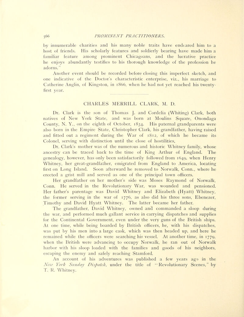 by innumerable charities and his many noble traits have endeared him to a host of friends. His scholarly features and soldierly bearing have made him a familiar feature among prominent Chicagoans, and the lucrative practice he enjoys abundantly testifies to his thorough knowledge of the profession he adorns. Another event should be recorded before closing this imperfect sketch, and one indicative of the Doctor's characteristic enterprise, viz., his marriage to Catherine Anglin, of Kingston, in 1866, when he had not yet reached his twenty- first year. CHARLES MERRILL CLARK, M. D. Dr. Clark is the son of Thomas J. and Cordelia (Whiting) Clark, both natives of New York State, and was born at Moulins Square, Onondaga County, N. Y., on the eighth of October, 1834. His paternal grandparents were also born in the Empire State, Christopher Clark, his grandfather, having raised and fitted out a regiment during the War of 1812, of which he became its Colonel, serving with distinction until the close of hostilities. Dr. Clark's mother was of the numerous and historic Whitney family, whose ancestry can be traced back to the time of King Arthur of England. The genealogy, however, has only been satisfactorily followed from 1649, when Henry Whitney, her great-grandfather, emigrated from England to America, locating first on Long Island. Soon afterward he removed to Norwalk, Conn., where he erected a grist mill and served as one of the principal town officers. Her grandfather on her mother's side was Moses Raymond of Norwalk, Conn. He served in the Revolutionary War, was wounded and pensioned. Her father's parentage was David Whitney and Elizabeth (Hyatt) Whitney, the former serving in the war of 1776, as also did his three sons, Ebenezer, Timothy and David Hyatt Whitney. The latter became her father. The grandfather, David Whitney, owned and commanded a sloop during the war, and performed much gallant service in carrying dispatches and supplies for the Continental Government, even under the very guns of the British ships. At one time, while being boarded by British officers, he, with his dispatches, was put by his men into a large cask, which was then headed up, and here he remained while the officers were searching his vessel. At another time, in 1779, when the British were advancing to occupy Norwalk, he ran out of Norwalk harbor with his sloop loaded with the families and goods of his neighbors, escaping the enemy and safely reaching Stamford. An account of his adventures was published a few years ago in the Nczv York Sunday Dispatch, under the title of Revolutionary Scenes, by T. R. Whitney.