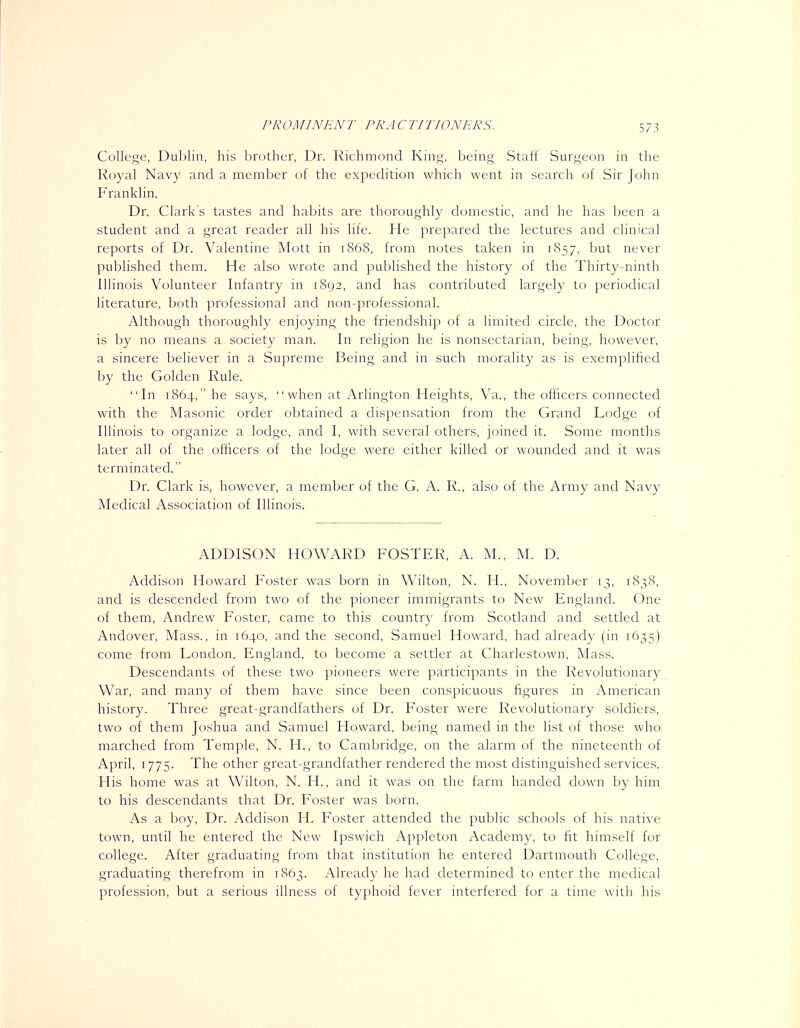 College, Dublin, his brother, Dr. Richmond King, being Staff Surgeon in the Royal Navy and a member of the expedition which went in search of Sir John Franklin. Dr. Clark's tastes and habits are thoroughly domestic, and he has been a student and a great reader all his life. He prepared the lectures and clinical reports of Dr. Valentine Mott in 1868, from notes taken in 1857, but never published them. He also wrote and published the history of the Thirty-ninth Illinois Volunteer Infantry in 1892, and has contributed largely to periodical literature, both professional and non-professional. Although thoroughly enjoying the friendship of a limited circle, the Doctor is by no means a society man. In religion he is nonsectarian, being, however, a sincere believer in a Supreme Being and in such morality as is exemplified by the Golden Rule. In 1864, he says, when at Arlington Heights, Va., the officers connected with the Masonic order obtained a dispensation from the Grand Lodge of Illinois to organize a lodge, and I, with several others, joined it. Some months later all of the officers of the lodge were either killed or wounded and it was terminated. Dr. Clark is, however, a member of the G. A. R., also of the Army and Navy Medical Association of Illinois. ADDISON HOWARD FOSTER, A. M., M. D. Addison Howard Foster was born in Wilton, N. H., November 13, 1838, and is descended from two of the pioneer immigrants to New England. One of them, Andrew Foster, came to this countrv from Scotland and settled at Andover, Mass., in 1640, and the second, Samuel Howard, had already (in 1635) come from London, England, to become a settler at Charlestown, Mass. Descendants of these two pioneers were participants in the Revolutionary War, and many of them have since been conspicuous figures in American history. Three great-grandfathers of Dr. Foster were Revolutionary soldiers, two of them Joshua and Samuel Howard, being named in the list of those who marched from Temple, N. H., to Cambridge, on the alarm of the nineteenth of April, 1775. The other great-grandfather rendered the most distinguished services. His home was at Wilton, N. H., and it was on the farm handed down by him to his descendants that Dr. Foster was born. As a boy, Dr. Addison H. Foster attended the public schools of his native town, until he entered the New Ipswich Appleton Academy, to fit himself for college. After graduating from that institution he entered Dartmouth College, graduating therefrom in 1863. Already he had determined to enter the medical profession, but a serious illness of typhoid fever interfered for a time with his