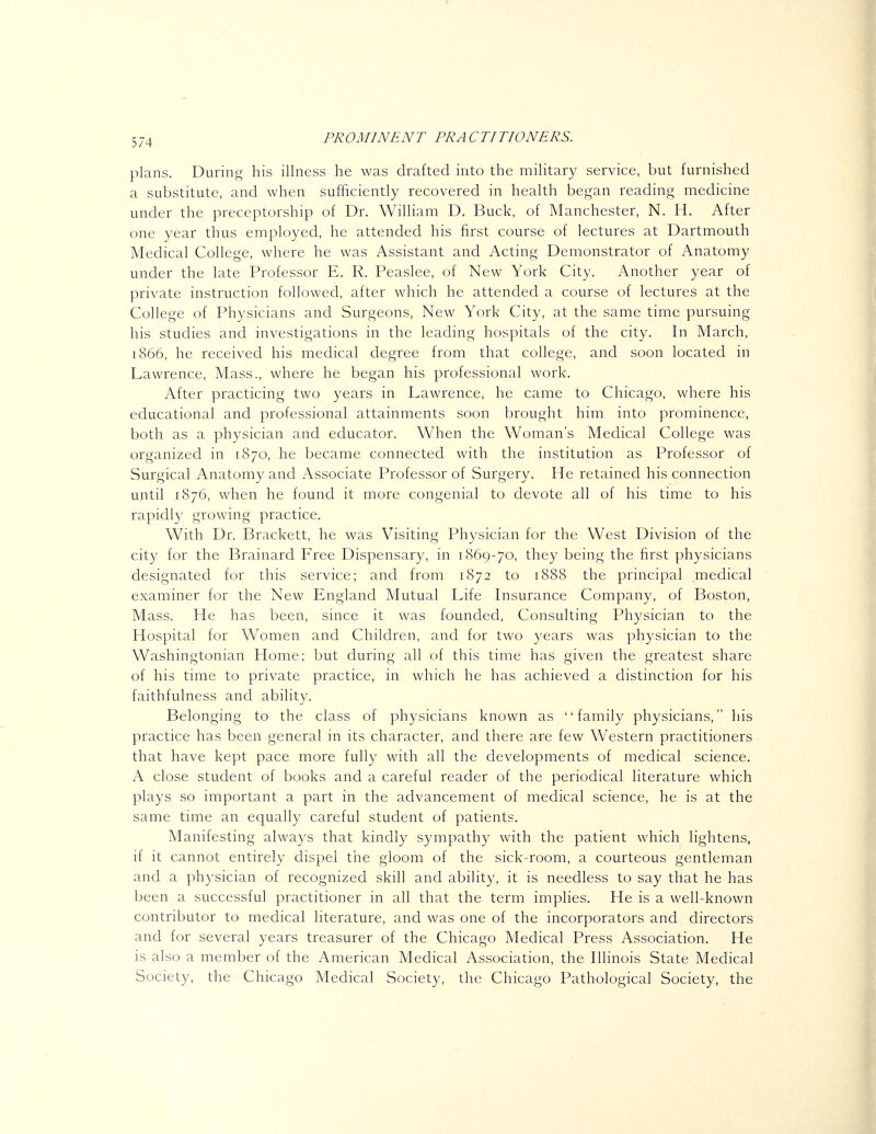 plans. During his illness he was drafted into the military service, but furnished a substitute, and when sufficiently recovered in health began reading medicine under the preceptorship of Dr. William D. Buck, of Manchester, N. H. After one year thus employed, he attended his first course of lectures at Dartmouth Medical College, where he was Assistant and Acting Demonstrator of Anatomy under the late Professor E. R. Peaslee, of New York City. Another year of private instruction followed, after which he attended a course of lectures at the College of Physicians and Surgeons, New York City, at the same time pursuing his studies and investigations in the leading hospitals of the city. In March, 1866, he received his medical degree from that college, and soon located in Lawrence, Mass., where he began his professional work. After practicing two years in Lawrence, he came to Chicago, where his educational and professional attainments soon brought him into prominence, both as a physician and educator. When the Woman's Medical College was organized in 1870, he became connected with the institution as Professor of Surgical Anatomy and Associate Professor of Surgery. He retained his connection until 1876, when he found it more congenial to devote all of his time to his rapidly growing practice. With Dr. Brackett, he was Visiting Physician for the West Division of the city for the Brainard Free Dispensary, in 1869-70, they being the first physicians designated for this service; and from 1872 to 1888 the principal medical examiner for the New England Mutual Life Insurance Company, of Boston, Mass. He has been, since it was founded. Consulting Physician to the Hospital for Women and Children, and for two years was physician to the Washingtonian Home; but during all of this time has given the greatest share of his time to private practice, in which he has achieved a distinction for his faithfulness and ability. Belonging to the class of physicians known as family physicians, his practice has been general in its character, and there are few Western practitioners that have kept pace more fully with all the developments of medical science. A close student of books and a careful reader of the periodical literature which plays so important a part in the advancement of medical science, he is at the same time an equally careful student of patients. Manifesting always that kindly sympathy with the patient which lightens, if it cannot entirely dispel the gloom of the sick-room, a courteous gentleman and a physician of recognized skill and ability, it is needless to say that he has been a successful practitioner in all that the term implies. He is a well-known contributor to medical literature, and was one of the incorporators and directors and for several years treasurer of the Chicago Medical Press Association. He is also a member of the American Medical Association, the Illinois State Medical Society, the Chicago Medical Society, the Chicago Pathological Society, the