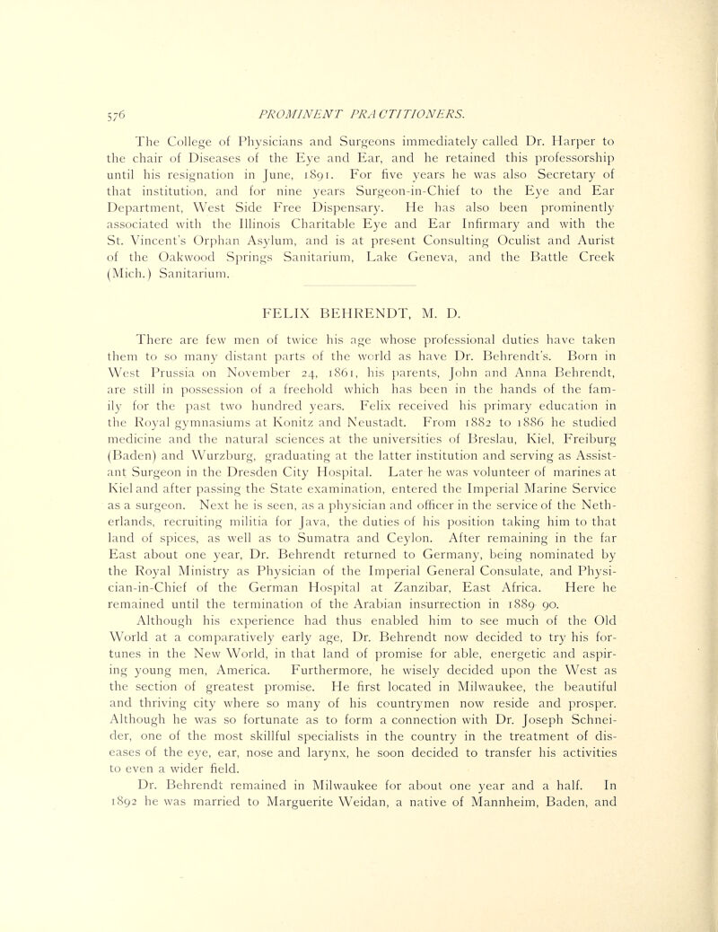 The College of Physicians and Surgeons immediately called Dr. Harper to the chair of Diseases of the Eye and Ear, and he retained this professorship until his resignation in June, 1891. For five years he was also Secretary of that institution, and for nine years Surgeon-in-Chief to the Eye and Ear Department, West Side Free Dispensary. He has also been prominently associated with the Illinois Charitable Eye and Ear Infirmary and with the St. Vincent's Orphan Asylum, and is at present Consulting Oculist and Aurist of the Oakwood Springs Sanitarium, Lake Geneva, and the Battle Creek (Mich.) Sanitarium. FELIX BEHRENDT, M. D. There are few men of twice his age whose professional duties have taken them to so many distant parts of the world as have Dr. Behrendt's. Born in West Prussia on November 24, 1861, his parents, John and Anna Behrendt, are still in possession of a freehold which has been in the hands of the fam- ily for the past two hundred years. Felix received his primary education in the Royal gymnasiums at Konitz and Neustadt. From 1882 to 1886 he studied medicine and the natural sciences at the universities of Breslau, Kiel, Freiburg (Baden) and Wurzburg, graduating at the latter institution and serving as Assist- ant Surgeon in the Dresden City Hospital. Later he was volunteer of marines at Kiel and after passing the State examination, entered the Imperial Marine Service as a surgeon. Next he is seen, as a physician and officer in the service of the Neth- erlands, recruiting militia for Java, the duties of his position taking him to that land of spices, as well as to Sumatra and Ceylon. After remaining in the far East about one year. Dr. Behrendt returned to Germany, being nominated by the Royal Ministry as Physician of the Imperial General Consulate, and Physi- cian-in-Chief of the German Hospital at Zanzibar, East Africa. Here he remained until the termination of the Arabian insurrection in 1889- 90. Although his experience had thus enabled him to see much of the Old World at a comparatively early age. Dr. Behrendt now decided to try his for- tunes in the New World, in that land of promise for able, energetic and aspir- ing young men, America. Furthermore, he wisely decided upon the West as the section of greatest promise. He first located in Milwaukee, the beautiful and thriving city where so many of his countrymen now reside and prosper. Although he was so fortunate as to form a connection with Dr. Joseph Schnei- der, one of the most skillful specialists in the country in the treatment of dis- eases of the eye, ear, nose and larynx, he soon decided to transfer his activities to even a wider field. Dr. Behrendt remained in Milwaukee for about one year and a half. In 1892 he was married to Marguerite Weidan, a native of Mannheim, Baden, and