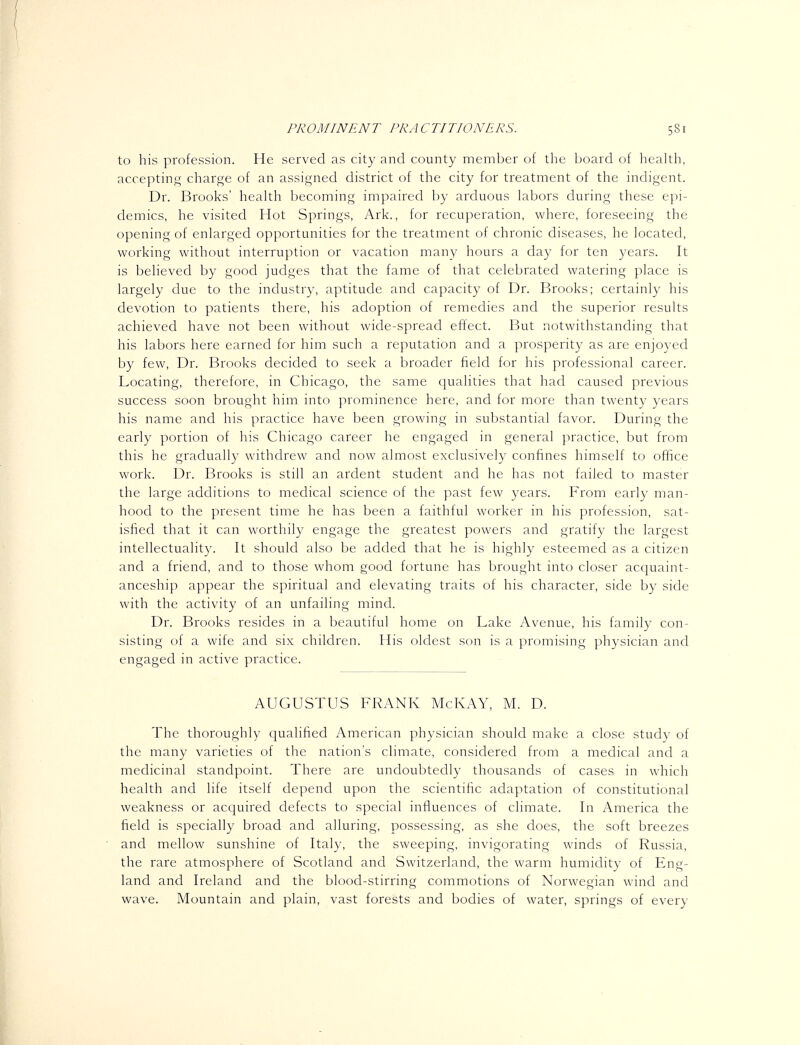 to his profession. He served as city and county member of the board of health, acceptin^^ charge of an assigned district of the city for treatment of the indigent. Dr. Brooks' health becoming impaired by arduous labors during these epi- demics, he visited Hot Springs, Ark., for recuperation, where, foreseeing the opening of enlarged opportunities for the treatment of chronic diseases, he located, working without interruption or vacation many hours a day for ten years. It is believed by good judges that the fame of that celebrated watering place is largely due to the industry, aptitude and capacity of Dr. Brooks; certainly his devotion to patients there, his adoption of remedies and the superior results achieved have not been without wide-spread effect. But notwithstanding that his labors here earned for him such a reputation and a prosperity as are enjoyed by few. Dr. Brooks decided to seek a broader field for his professional career. Locating, therefore, in Chicago, the same qualities that had caused previous success soon brought him into prominence here, and for more than twenty years his name and his practice have been growing in substantial favor. During the early portion of his Chicago career he engaged in general practice, but from this he gradually withdrew and now almost exclusively confines himself to office work. Dr. Brooks is still an ardent student and he has not failed to master the large additions to medical science of the past few years. From early man- hood to the present time he has been a faithful worker in his profession, sat- isfied that it can worthily engage the greatest powers and gratify the largest intellectuality. It should also be added that he is highly esteemed as a citizen and a friend, and to those whom good fortune has brought into closer acquaint- anceship appear the spiritual and elevating traits of his character, side by side with the activity of an unfailing mind. Dr. Brooks resides in a beautiful home on Lake Avenue, his family con- sisting of a wife and six children. His oldest son is a promising physician and engaged in active practice. AUGUSTUS FRANK McKAY, M. D. The thoroughly qualified American physician should make a close study of the many varieties of the nation's climate, considered from a medical and a medicinal standpoint. There are undoubtedly thousands of cases in which health and life itself depend upon the scientific adaptation of constitutional weakness or acquired defects to special influences of climate. In America the field is specially broad and alluring, possessing, as she does, the soft breezes and mellow sunshine of Italy, the sweeping, invigorating winds of Russia, the rare atmosphere of Scotland and Switzerland, the warm humidity of Eng- land and Ireland and the blood-stirring commotions of Norwegian wind and wave. Mountain and plain, vast forests and bodies of water, springs of every