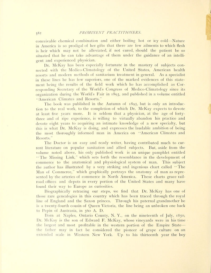 conceivable chemical combination and either boiling hot or icy cold—Nature in America is so prodigal of her gifts that there are few ailments to which flesh is heir which may not be alleviated, if not cured, should the patient be so situated that he can take advantage of them under the guidance of an intelli- gent and experienced physician. Dr. McKay has been especially fortunate in the mastery of subjects con- nected with the Medico-Climatology of the United States, American health resorts and modern methods of sanitarium treatment in general. As a specialist in these lines he has few superiors, one of the marked evidences of this state- ment being the results of the field work which he has accomplished as Cor- responding Secretary of the World's Congress of Medico-Climatology since its organization during the World's Fair in 1893, and published in a volume entitled American Climates and Resorts. The book was published in the Autumn of 1895, '^^^^ is only an introduc- tion to the real work, to the completion of which Dr. McKay expects to devote at least five years more. It is seldom that a physician, at the age of forty- three and of ripe experience, is willing to virtually abandon his practice and devote eight years to acquiring an intimate knowledge of a new specialty, but this is what Dr. McKay is doing, and expresses the laudable ambition of being the most thoroughly informed man in America on American Climates and Resorts. The Doctor is an easy and ready writer, having contributed much to cur- rent literature on popular sanitation and allied subjects. But, aside from the volume noted above, his only published work is an unique pamphlet entitled The Missing Link, which sets forth the resemblance in the development of commerce to the anatomical and physiological system of man. This subject the author has illustrated by a very striking and ingenious chart called The Man of Commerce, which graphically portrays the anatomy of man as repre- sented by the arteries of commerce in North America. These charts grace rail- road offices and depots in every portion of the United States and many have found their way to Europe as curiosities. Biographically retracing our steps, we find that Dr. Mcl\ay has one of those rare genealogies in this country which has been traced through the royal line of England and the Saxon princes. Through his paternal grandmother he is a twenty-fourth cousin of Queen Victoria, the line being an unbroken one back to Pepin of Austrasia, in 560 A. D. Born at Naples, Ontario County, N. Y., on the nineteenth of July, 1850, Dr. McKay is the son of Edward F. Mclvay, whose vineyards were in his time the largest and most profitable in the western portion of the Empire State— the father may in fact be considered the pioneer of grape culture on an extended scale in Western New York. Up to his thirteenth year the boy 1