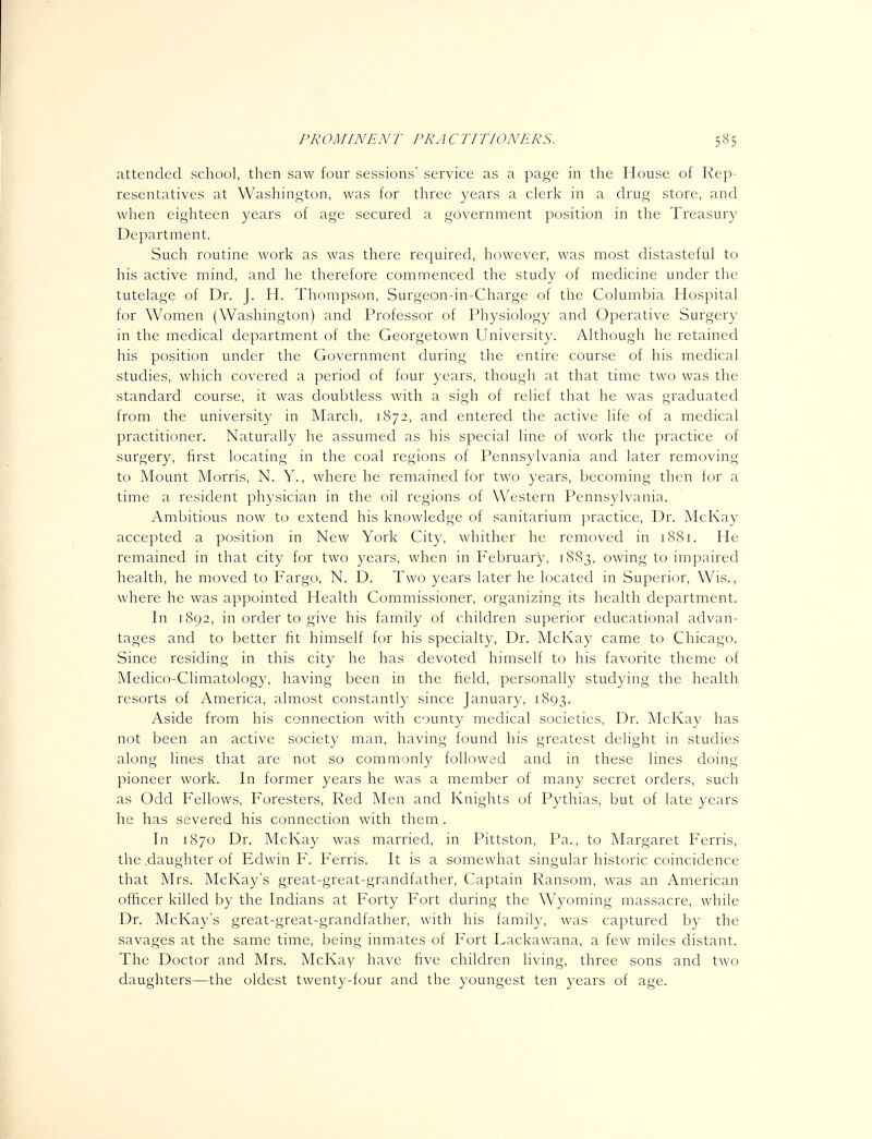 attended school, then saw four sessions' service as a page in the House of Rep- resentatives at Washington, was for three years a clerk in a drug store, and when eighteen years of age secured a government position in the Treasury Department. Such routine work as was there required, however, was most distasteful to his active mind, and he therefore commenced the study of medicine under the tutelage of Dr. J. H. Thompson, Surgeon-in-Charge of the Columbia Hospital for Women (Washmgton) and Professor of Physiology and Operative Surgery in the medical department of the Georgetown University. Although he retained his position under the Government during the entire course of his medical studies, which covered a period of four years, though at that time two was the standard course, it was doubtless with a sigh of relief that he was graduated from the university in March, 1872, and entered the active life of a medical practitioner. Naturally he assumed as his special line of work the practice of surgery, first locating in the coal regions of Pennsylvania and later removing to Mount Morris, N. Y., where he remained for two years, becoming then for a time a resident physician in the oil regions of Western Pennsylvania. Ambitious now to extend his knowledge of sanitarium practice, Dr. McKay accepted a position in New York City, whither he removed in 1881. He remained in that city for two years, when in February, 1883, owing to impaired health, he moved to Fargo, N. D. Two years later he located in Superior, Wis., where he was appointed Health Commissioner, organizing its health department. In 1892, in order to give his family of children superior educational advan- tages and to better fit himself for his specialty. Dr. Mclvay came to Chicago. Since residing in this city he has devoted himself to his favorite theme of Medico-Climatology, having been in the field, personally studying the health resorts of America, almost constantly since January, 1893. Aside from his connection with county medical societies, Dr. Mclvay has not been an active society man, having found his greatest delight in studies along lines that are not so commonly followed and in these lines doing pioneer work. In former years he was a member of many secret orders, such as Odd Fellows, Foresters, Red Men and Knights of Pythias, but of late years he has severed his connection with them. In 1870 Dr. McKay was married, in Pittston, Pa., to Margaret Ferris, the .daughter of Edwin F. Ferris. It is a somewhat singular historic coincidence that Mrs. McKay's great-great-grandfather. Captain Ransom, was an American officer killed by the Indians at Forty Fort during the Wyoming massacre, while Dr. McKay's great-great-grandfather, with his family, was captured by the savages at the same time, being inmates of Fort Lackawana, a few miles distant. The Doctor and Mrs. McKay have five children living, three sons and two daughters—the oldest twenty-four and the youngest ten years of age.