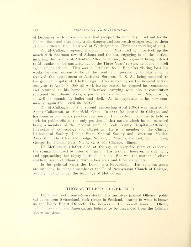 of December, with a comrade who had escaped the same day, I set out for the Federal hnes, and after many trials, danji^ers and hairbreath escapes reached them at Leonardtown, Md. I arrived at Washington on Christmas morning of 1863. Dr. McCullough rejoined his command in May, and at once took up the march with Sherman toward Atlanta and the sea, engaging in all the battles, including the capture of Atlanta. After its capture, the regiment being ordered to Milwaukee to be mustered out of the Three Years' service, he found himself again among friends. This was in October, 1864. But after visiting for a few weeks he was anxious to be at the front, and, proceeding to Nashville, he received the appointment of Assistant Surgeon, U. S. A., being assigned to the general hospital at Chattanooga. After remaining on the hospital service one year, to April 16, 1866, all work having ceased, he resigned his commission and returned to his home in Milwaukee, carrying with him a constitution shattered by arduous labors, exposure and confinement in two Rebel prisons, as well as wounds by bullet and shell. As he expresses it, he now com- menced again the civil life battle. Dr. McCullough on the second succeeding April (1867) was married to Agnes Culbertson, at Mansfield, Ohio. In 1872 he located in Chicago, and has been in continuous practice ever since. He has been too busy to hold or seek for public offices, the only position of that nature which he has occupied being a member of the medical staff of Cook County Hospital—Attending Physician of Gynecology and Obstetrics. He is a member of the Chicago Pathological Society, Illinois State Medical Society and American Medical Association; also Cleveland Lodge, No. 211, of Masons, and last, but not least, George H. Thomas Post, No. 5, G. A. R., Chicago, Illinois. Dr. McCullough's father died at the age of sixty-five years of cancer of the stomach, caused by internal injury. His mother, however, is still living and approaching her eighty-fourth mile-stone. She was the mother of eleven children, seven of whom survive — four sons and three daughters. In his political views the Doctor is a Republican. His religious tenets are orthodox, he being a member of the Third Presbyterian Church of Chicago, although reared under the teachings of Methodism. THOMAS TELFER OLIVER, M. D. Dr. Oliver is of French-Swiss stock. His ancestors (named Ollivier), politi- cal exiles from Switzerland, took refuge in Scotland, locating in what is known as the Black Forest District. The bearers of the present name of Oliver, both in Scotland and America, are believed to be descended from the Olliviers above mentioned.