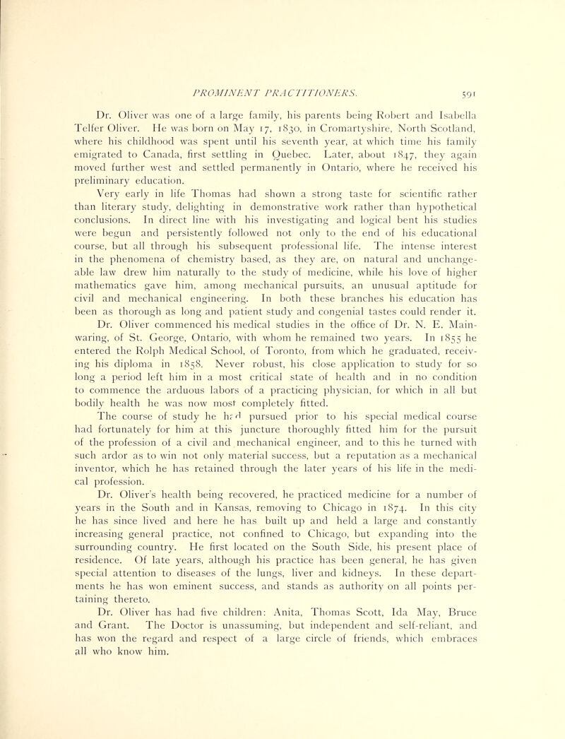 Dr. Oliver was one of a large family, his parents being Robert and Isabella Telfer Oliver. He was born on May 17, 1830, in Cromartyshire, North Scotland, where his childhood was spent until his seventh year, at which time his family emigrated to Canada, first settling in Quebec. Later, about 1847, they again moved further west and settled permanently in Ontario, where he received his preliminary education. Very early in life Thomas had shown a strong taste for scientific rather than literary study, delighting in demonstrative work rather than hypothetical conclusions. In direct line with his investigating and logical bent his studies were begun and persistently followed not only to the end of his educational course, but all through his subsequent professional life. The intense interest in the phenomena of chemistry based, as they are, on natural and unchange- able law drew him naturally to the study of medicine, while his love of higher mathematics gave him, among mechanical pursuits, an unusual aptitude for civil and mechanical engineering. In both these branches his education has been as thorough as long and patient study and congenial tastes could render it. Dr. Oliver commenced his medical studies in the office of Dr. N. E. Main- waring, of St. George, Ontario, with whom he remained two years. In 1855 he entered the Rolph Medical School, of Toronto, from which he graduated, receiv- ing his diploma in 1858. Never robust, his close application to study for so long a period left him in a most critical state of health and in no condition to commence the arduous labors of a practicing physician, for which in all but bodily health he was now most completely fitted. The course of study he hf d pursued prior to his special medical course had fortunately for him at this juncture thoroughly fitted him for the pursuit of the profession of a civil and mechanical engineer, and to this he turned with such ardor as to win not only material success, but a reputation as a mechanical inventor, which he has retained through the later years of his life in the medi- cal profession. Dr. Oliver's health being recovered, he practiced medicine for a number of years in the South and in Kansas, removing to Chicago in 1874. In this city he has since lived and here he has built up and held a large and constantly increasing general practice, not confined to Chicago, but expanding into the surrounding country. He first located on the South Side, his present place of residence. Of late years, although his practice has been general, he has given special attention to diseases of the lungs, liver and kidneys. In these depart- ments he has won eminent success, and stands as authority on all points per- taining thereto. Dr. Oliver has had five children: Anita, Thomas Scott, Ida May, Bruce and Grant. The Doctor is unassuming, but independent and self-reliant, and has won the regard and respect of a large circle of friends, which embraces all who know him.