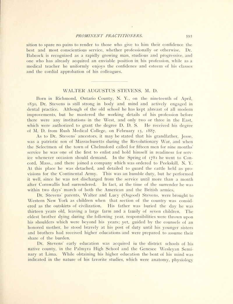 sition to spare no pains to render to those who give to him their confidence the best and most conscientious service, whether professionahy or otherwise. Dr. Babcock is recognized as a rapidly growing man, studious and progressive, and one who has already acquired an enviable position in his profession, while as a medical teacher he uniformly enjoys the confidence and esteem of his classes and the cordial approbation of his colleagues. WALTER AUGUSTUS STEVENS, M. D. Born in Richmond, Ontario County, N. Y., on the nineteenth of April, 1830, Dr. Stevens is still strong in body and mind and actively engaged in dental practice. Although of the old school he has kept abreast of all modern improvements, but he mastered the working details of his profession before there were any institutions in the West, and only two or three in the East, which were authorized to grant the degree D. D. S. He received his degree of M. D. from Rush Medical College, on February 15, 1887. As to Dr. Stevens' ancestors, it may be stated that his grandfather, Jesse, was a patriotic son of Massachusetts during the Revolutionary War, and when the Selectmen of the town of Chelmsford called for fifteen men for nine months' service he was one of the first to enlist and hold himself in readiness for serv- ice whenever occasion should demand. In the Spring of 1781 he went to Con- cord, Mass., and there joined a company which was ordered to Peekskill, N. Y. At this place he was detached, and detailed to guard the cattle held as pro- visions for the Continental Army. This was an humble duty, but he performed it well, since he was not discharged from the service until more than a month after Cornwallis had surrendered. In fact, at the time of the surrender he was within two days' march of both the American and the British armies. Dr. Stevens' parents, Walter and Lucy (Osgood) Stevens, were brought to Western New York as children when that section of the country was consid- ered as the outskirts of civilization. His father was buried the day he was thirteen years old, leaving a large farm and a family of seven children. The eldest brother dying during the following year, responsibilities were thrown upon his shoulders which were beyond his years; yet, guided by the counsels of an honored mother, he stood bravely at his post of duty until his younger sisters and brothers had received higher educations and were prepared to assume their share of the burden. Dr. Stevens' early education was acquired iu the district schools of his native county, in the Palmyra High School and the Genesee Wesleyan Semi- nary at Lima. While obtaining his higher education the bent of his mind was indicated in the nature of his favorite studies, which were anatomy, physiology