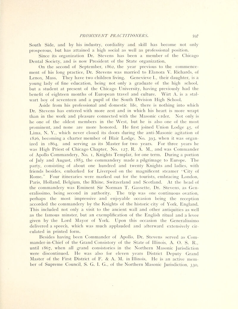 South Side, and by his industry, cordiahty and skill has become not only prosperous, but has attained a high social as well as professional position. Since its organization Dr. Stevens has been a member of the Chicago Dental Society, and is now President of the State organization. On the second of September, 1862, the year previous to the commence- ment of his long practice, Dr. Stevens was married to Elanora V. Richards, of Lenox, Mass. They have two children living. Genevieve I., their daughter, is a young lady of fine education, being not only a graduate of the high school, but a student at present of the Chicago University, having previously had the benefit of eighteen months of European travel and culture. Wirt A. is a stal- wart boy of seventeen and a pupil of the South Division High School. Aside from his professional and domestic life, there is nothing into which Dr. Stevens has entered with more zest and in which his heart is more wrapt than in the work and pleasure connected with the Masonic crder. Not only is he one of the oldest members in the West, but he is also one of the most prominent, and none are more honored. He first joined Union Lodge 45, of Lima, N. Y., which never closed its doors during the anti-Masonic agitation of 1826, becoming a charter member of Blair Lodge, No. 393, when it was organ- ized in 1864, and serving as its Master for two years. For three years he was High Priest of Chicago Chapter, No. 127, R. A. M., and was Commander of Apollo Commandery, No. i, Knights Templar, for one term. During a portion of July and August, 1883, the commandery made a pilgrimage to Europe. The party, consisting of about one hundred and twenty Knights and ladies, with friends besides, embarked for Liverpool on the magnificent steamer City of Rome. Four itineraries were marked out for the tourists, embracing London, Paris, Holland, Belgium, the Rhine, Switzerland and Scotland. At the head of the commandery was Eminent Sir Norman T. Cassette, Dr. Stevens, as Gen- eralissimo, being second in authority. The trip was one continuous ovation, perhaps the most impressive and enjoyable occasion being the reception accorded the commandery by the Knights of the historic city of York, England. This included not only a visit to the ancient wall and other antiquities as well as the famous minster, but an exemplification of the English ritual and a levee given by the Lord Mayor of York. Upon this occasion the Generalissimo delivered a speech, which was much applauded and afterward extensively cir- culated in printed form. Besides having been Commander of Apollo, Dr. Stevens served as Com- mander-in-Chief of the Grand Consistory of the State of Illinois, A. O. S. R., until 1867, when all grand consistories in the Northern Masonic Jurisdiction were discontinued. He was also for eleven years District Deputy Grand Master of the First District of F. & A. M. in Illinois. He is an active mem- ber of Supreme Council, S. G. I. G., of the Northern Masonic Jurisdiction, 330,