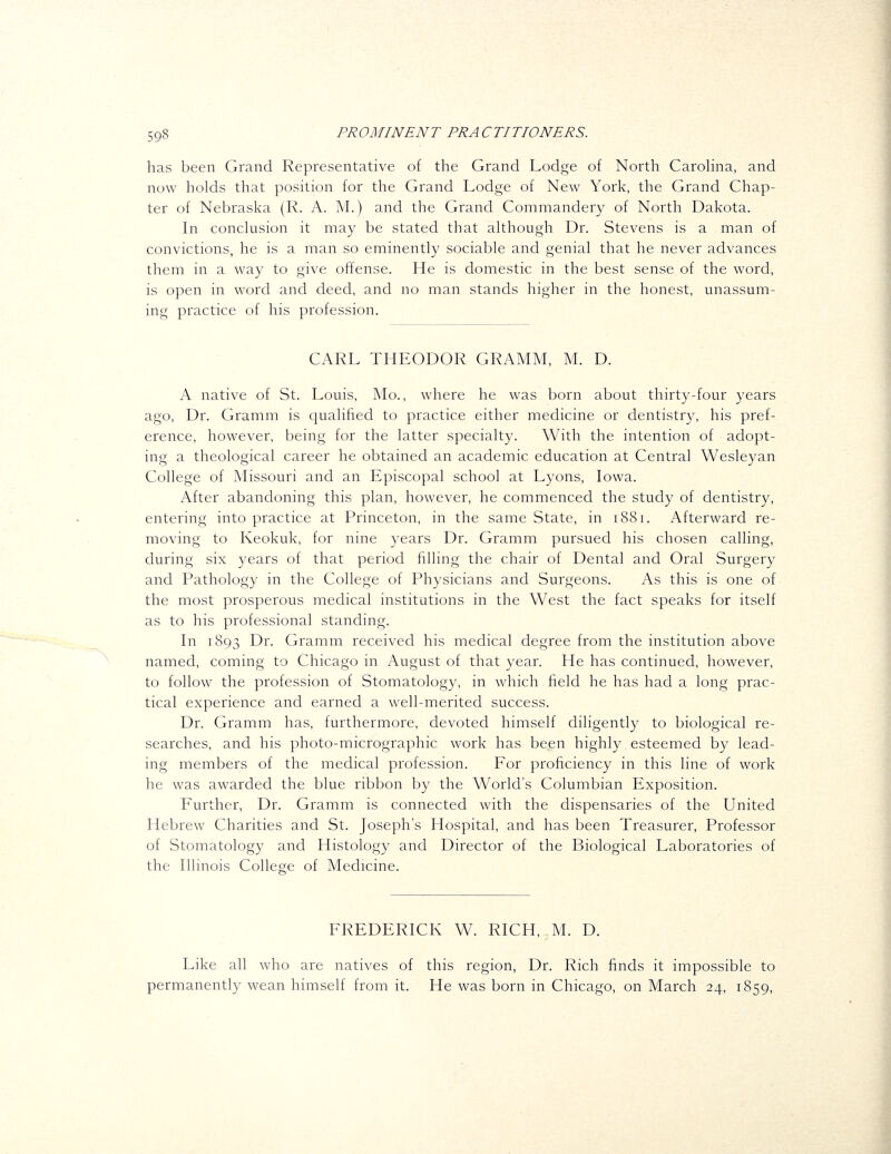 has been Grand Representative of the Grand Lodge of North Carolina, and now holds that position for the Grand Lodge of New York, the Grand Chap- ter of Nebraska (R. A. M.) and the Grand Commandery of North Dakota. In conclusion it may be stated that although Dr. Stevens is a man of convictions, he is a man so eminently sociable and genial that he never advances them in a way to give offense. He is domestic in the best sense of the word, is open in word and deed, and no man stands higher in the honest, unassum- ing practice of his profession. CARL THEODOR GRAMM, M. D. A native of St. Louis, Mo., where he was born about thirty-four years ago. Dr. Gramm is qualified to practice either medicine or dentistry, his pref- erence, however, being for the latter specialty. With the intention of adopt- ing a theological career he obtained an academic education at Central Wesleyan College of Missouri and an Episcopal school at Lyons, Iowa. After abandoning this plan, however, he commenced the study of dentistry, entering into practice at Princeton, in the same State, in 1881. Afterward re- moving to Keokuk, for nine years Dr. Gramm pursued his chosen calling, during six years of that period filling the chair of Dental and Oral Surgery and Pathology in the College of Physicians and Surgeons. As this is one of the most prosperous medical institutions in the West the fact speaks for itself as to his professional standing. In 1893 E)^- Gramm received his medical degree from the institution above named, coming to Chicago in August of that year. He has continued, however, to follow the profession of Stomatology, in which field he has had a long prac- tical experience and earned a well-merited success. Dr. Gramm has, furthermore, devoted himself diligently to biological re- searches, and his photo-micrographic work has been highly esteemed by lead- ing members of the medical profession. For proficiency in this line of work he was awarded the blue ribbon by the World's Columbian Exposition. Further, Dr. Gramm is connected with the dispensaries of the United Hebrew Charities and St. Joseph's Hospital, and has been Treasurer, Professor of Stomatology and Histology and Director of the Biological Laboratories of the Illinois College of Medicine. FREDERICK W. RICH, M. D. Like all who are natives of this region, Dr. Rich finds it impossible to permanently wean himself from it. He was born in Chicago, on March 24, 1859,