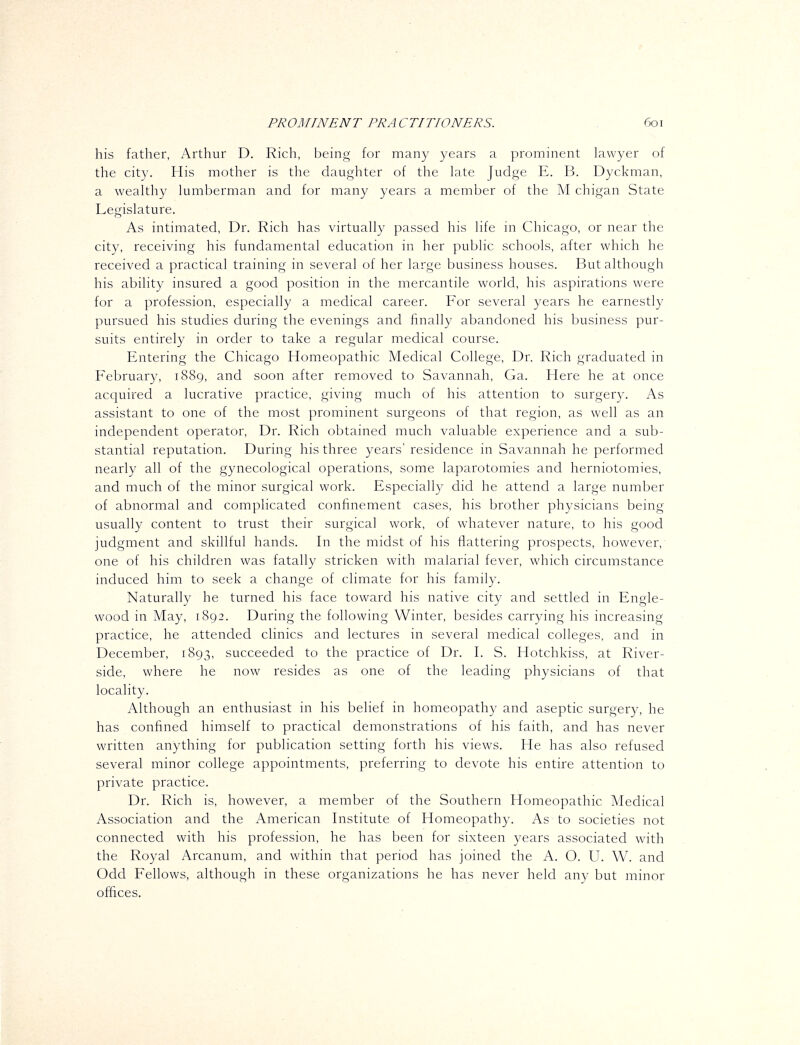 his father, Arthur D. Rich, being for many years a prominent lawyer of the city. His mother is the daughter of the kite Judge E. B. Dyckman, a wealthy lumberman and for many years a member of the M chigan State Legislature. As intimated. Dr. Rich has virtually passed his life in Chicago, or near the city, receiving his fundamental education in her public schools, after which he received a practical training in several of her large business houses. But although his ability insured a good position in the mercantile world, his aspirations were for a profession, especially a medical career. For several years he earnestly pursued his studies during the evenings and finally abandoned his business pur- suits entirely in order to take a regular medical course. Entering the Chicago Homeopathic Medical College, Dr. Rich graduated in February, 1889, and soon after removed to Savannah, Ga. Here he at once acquired a lucrative practice, giving much of his attention to surgery. As assistant to one of the most prominent surgeons of that region, as well as an independent operator, Dr. Rich obtained much valuable experience and a sub- stantial reputation. During his three years' residence in Savannah he performed nearly all of the gynecological operations, some laparotomies and herniotomies, and much of the minor surgical work. Especially did he attend a large number of abnormal and complicated confinement cases, his brother physicians being usually content to trust their surgical work, of whatever nature, to his good judgment and skillful hands. In the midst of his flattering prospects, however, one of his children was fatally stricken with malarial fever, which circumstance induced him to seek a change of climate for his family. Naturally he turned his face toward his native city and settled in Engle- wood in May, 1892. During the following Winter, besides carrying his increasing practice, he attended clinics and lectures in several medical colleges, and in December, 1893, succeeded to the practice of Dr. I. S. Hotchkiss, at River- side, where he now resides as one of the leading physicians of that locality. Although an enthusiast in his belief in homeopathy and aseptic surgery, he has confined himself to practical demonstrations of his faith, and has never written anything for publication setting forth his views. He has also refused several minor college appointments, preferring to devote his entire attention to private practice. Dr. Rich is, however, a member of the Southern Homeopathic Medical Association and the American Institute of Homeopathy. As to societies not connected with his profession, he has been for sixteen years associated with the Royal Arcanum, and within that period has joined the A. O. U. W. and Odd Fellows, although in these organizations he has never held any but minor offices.