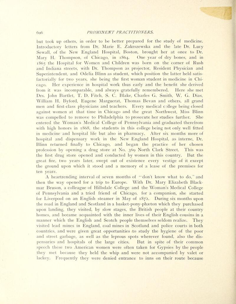 but took up others, in order to be better prepared for the study of medicine. Introductory letters from Dr. Marie E. Zakrszewska and the late Dr. Lucy Sewall, of the New England Hospital, Boston, brought her at once to Dr. Mary H. Thompson, of Chicago, in 1864. One year of dry bones, and in 1865 the Hospital for Women and Children was born on the corner of Rush and Indiana streets, with Dr. Thompson as projector. Resident Physician and Superintendent, and Odelia Blinn as student, which position the latter held satis- factoriall}^ for two years, she being the first woman student in medicine in Chi- cago. Her experience in hospital work thus early and the benefit she derived from it was incomparable, and always gratefully remembered. Here she met Drs. John Bartlet, T. D. Fitch, S. C. Blake, Charles G. Smith, W. G. Dias, William H. Byford, Eugene Marguerat, Thomas Bevan and others, all grand men and first-class physicians and teachers. Every medical college being closed against women at that time in Chicago and the great Northwest, Miss Blinn was compelled to remove to Philadelphia to prosecute her studies further. She entered the Woman's Medical College of Pennsylvania and graduated therefrom with high honors in 1868, the students in this college being not only well fitted in medicine and hospital life but also in pharmacy. After six months more of hospital and dispensary work in the New England Hospital, as interne, Dr. Blinn returned finally to Chicago, and began the practice of her chosen profession by opening a drug store at No. 369 North Clark Street. This was the first drug store opened and conducted by women in this country. But the great fire, two years later, swept out of existence every vestige of it except the ground upon which it stood and a memory of a lease of the premises for ten years. A heartrending interval of seven months of don't know what to do, and then the way opened for a trip to Europe. With Dr. Mary Elizabeth Black- mar Bruson, a colleague of Hillsdale College and the Woman's Medical College of Pennsylvania and a tried friend of Chicago, for a companion, she started for Liverpool on an English steamer in May of 1872. During six months upon the road in England and Scotland in a basket-pony-phaeton which they purchased upon landing, they visited, by slow stages, the British people at their country homes, and became acquainted with the inner lives of their English cousins in a manner which the English and Scotch people themselves seldom realize. They visited lead mines in England, coal mines in Scotland and police courts in both countries, and were given great opportunities to study the hygiene of the poor and street garbage, as well as the leprous spots wherever found, also the dis- pensaries and hospitals of the large cities. But in spite of their common speech these two American women were often taken for Gypsies by the people they met because they held the whip and were not accompanied by valet or lackey. Frequently they were denied entrance to inns on their route because