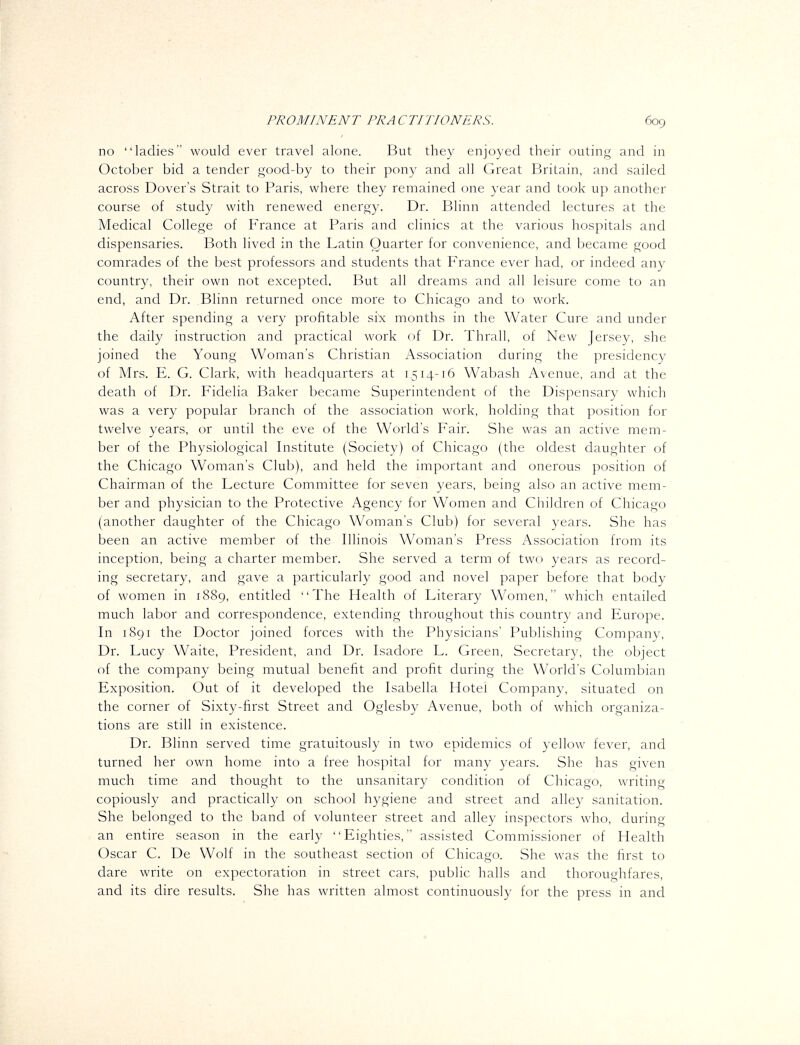 no ladies would ever travel alone. But they enjoyed their outing and in October bid a tender good-by to their pony and all Great Britain, and sailed across Dover's Strait to Paris, where they remained one year and took up another course of study with renewed energy. Dr. Blinn attended lectures at the Medical College of F'rance at Paris and clinics at the various hospitals and dispensaries. Both lived in the Latin Quarter for convenience, and became good comrades of the best professors and students that France ever had, or indeed any country, their own not excepted. But all dreams and all leisure come to an end, and Dr. Blinn returned once more to Chicago and to work. After spending a very profitable six months in the Water Cure and under the daily instruction and practical work of Dr. Thrall, of New Jersey, she joined the Young Woman's Christian Association during the presidency of Mrs. E. G. Clark, with headquarters at 1514-16 Wabash Avenue, and at the death of Dr. Fidelia Baker became Superintendent of the Dispensary which was a very popular branch of the association work, holding that position for twelve years, or until the eve of the World's Fair. She was an active mem- ber of the Physiological Institute (Society) of Chicago (the oldest daughter of the Chicago Woman's Club), and held the important and onerous position of Chairman of the Lecture Committee for seven years, being also an active mem- ber and physician to the Protective Agency for Women and Children of Chicago (another daughter of the Chicago Woman's Club) for several years. She has been an active member of the Illinois Woman's Press Association from its inception, being a charter member. She served a term of two years as record- ing secretary, and gave a particularly good and novel paper before that body of women in 1889, entitled The Health of Literary Women, which entailed much labor and correspondence, extending throughout this country and Europe. In 1891 the Doctor joined forces with the Physicians' Publishing Company, Dr. Lucy Waite, President, and Dr. Isadore L. Green, Secretary, the object of the company being mutual benefit and profit during the World's Columbian Exposition. Out of it developed the Isabella Hotel Company, situated on the corner of Sixty-first Street and Oglesby Avenue, both of which organiza- tions are still in existence. Dr. Blinn served time gratuitously in two epidemics of yellow fever, and turned her own home into a free hospital for many years. She has given much time and thought to the unsanitary condition of Chicago, writing copiously and practically on school hygiene and street and alley sanitation. She belonged to the band of volunteer street and alley inspectors who, during an entire season in the early Eighties, assisted Commissioner of Health Oscar C. De Wolf in the southeast section of Chicago. She was the first to dare write on expectoration in street cars, public halls and thoroughfares, and its dire results. She has written almost continuously for the press in and