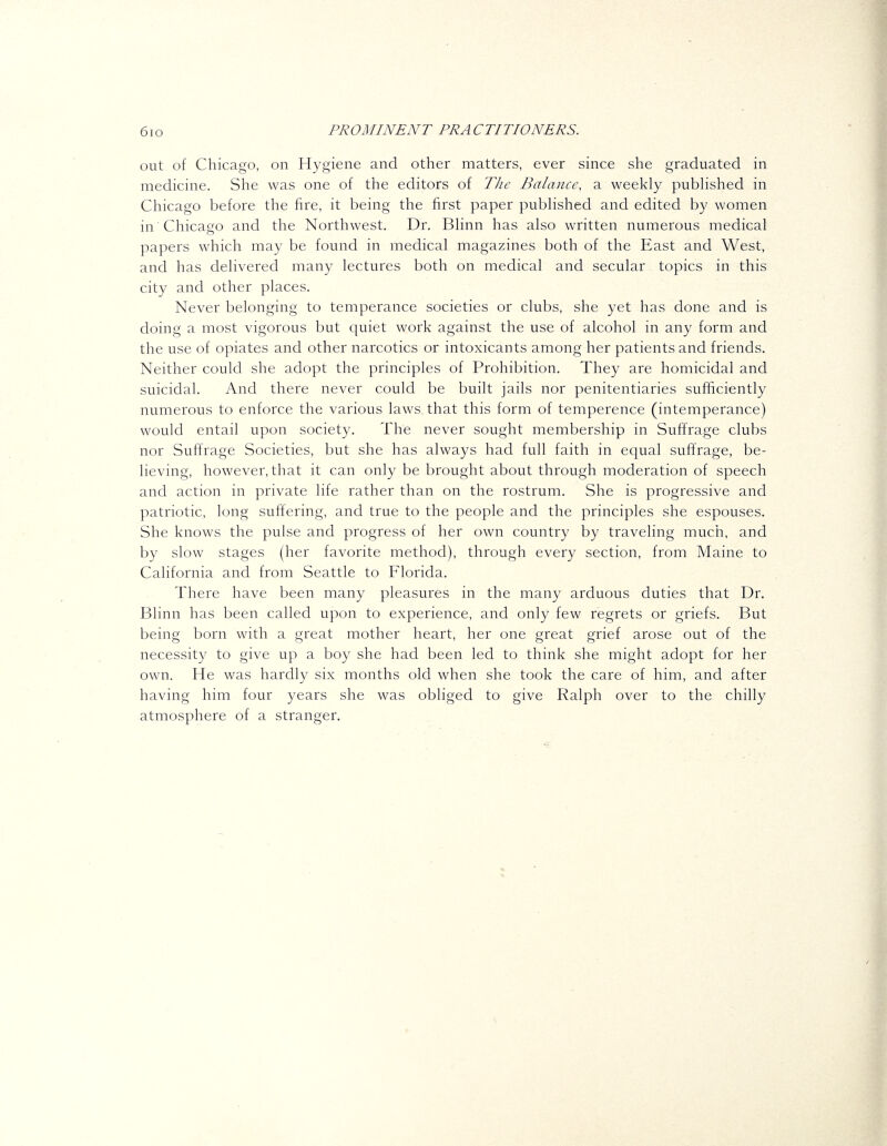 out of Chicago, on Hygiene and other matters, ever since she graduated in medicine. She was one of the editors of The Balance, a weekly pubHshed in Chicago before the fire, it being the first paper pubhshed and edited by women in Chicago and the Northwest. Dr. Bhnn has also written numerous medical papers which may be found in medical magazines both of the East and West, and has delivered many lectures both on medical and secular topics in this city and other places. Never belonging to temperance societies or clubs, she yet has done and is doing a most vigorous but quiet work against the use of alcohol in any form and the use of opiates and other narcotics or intoxicants among her patients and friends. Neither could she adopt the principles of Prohibition. They are homicidal and suicidal. And there never could be built jails nor penitentiaries sufficiently numerous to enforce the various laws that this form of temperence (intemperance) would entail upon society. The never sought membership in Suffrage clubs nor Suffrage Societies, but she has always had full faith in equal suffrage, be- lieving, however, that it can only be brought about through moderation of speech and action in private life rather than on the rostrum. She is progressive and patriotic, long suffering, and true to the people and the principles she espouses. She knows the pulse and progress of her own country by traveling much, and by slow stages (her favorite method), through every section, from Maine to California and from Seattle to Florida. There have been many pleasures in the many arduous duties that Dr. Blinn has been called upon to experience, and only few regrets or griefs. But being born with a great mother heart, her one great grief arose out of the necessity to give up a boy she had been led to think she might adopt for her own. He was hardly six months old when she took the care of him, and after having him four years she was obliged to give Ralph over to the chilly atmosphere of a stranger.