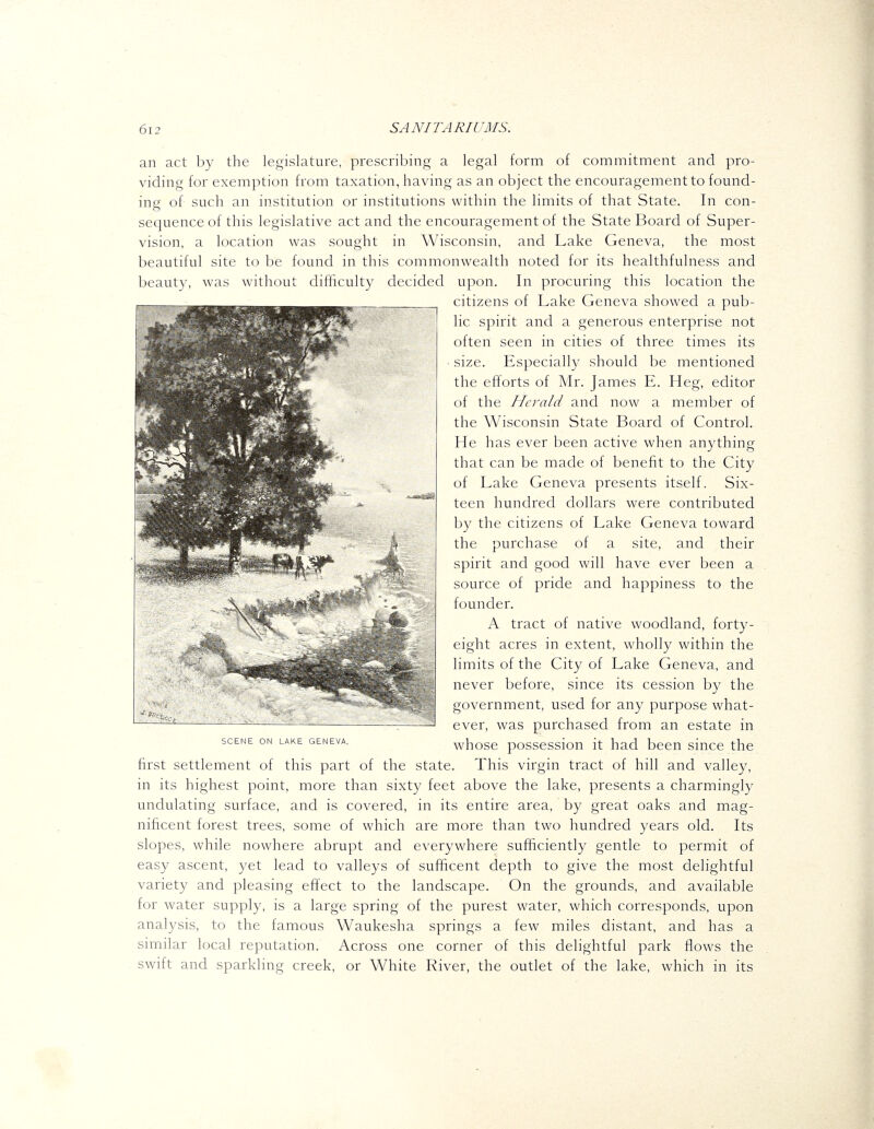 an act by the legislature, prescribing a legal form of commitment and pro- viding for exemption from taxation, having as an object the encouragement to found- ing of such an institution or institutions within the limits of that State. In con- sequence of this legislative act and the encouragement of the State Board of Super- vision, a location was sought in Wisconsin, and Lake Geneva, the most beautiful site to be found in this commonwealth noted for its healthfulness and lieautv, was witliout difficulty decided upon. In procuring this location the citizens of Lake Geneva showed a pub- lic spirit and a generous enterprise not often seen in cities of three times its size. Especially should be mentioned the efforts of Mr. James E. Heg, editor of the Herald and now a member of the Wisconsin State Board of Control, He has ever been active when anything that can be made of benefit to the City of Lake Geneva presents itself. Six- teen hundred dollars were contributed by the citizens of Lake Geneva toward the purchase of a site, and their spirit and good will have ever been a source of pride and happiness to the founder. A tract of native woodland, forty- eight acres in extent, wholly within the limits of the City of Lake Geneva, and never before, since its cession by the government, used for any purpose what- ever, was purchased from an estate in whose possession it had been since the first settlement of this part of the state. This virgin tract of hill and valley, in its highest point, more than sixty feet above the lake, presents a charmingly undulating surface, and is covered, in its entire area, by great oaks and mag- nificent forest trees, some of which are more than two hundred years old. Its slopes, while nowhere abrupt and everywhere sufficiently gentle to permit of easy ascent, yet lead to valleys of sufiicent depth to give the most delightful variety and pleasing effect to the landscape. On the grounds, and available for water supply, is a large spring of the purest water, which corresponds, upon anal3^sis, to the famous Waukesha springs a few miles distant, and has a similar local reputation. Across one corner of this delightful park flows the swift and sparkling creek, or White River, the outlet of the lake, which in its SCENE ON LAKE GENEVA.