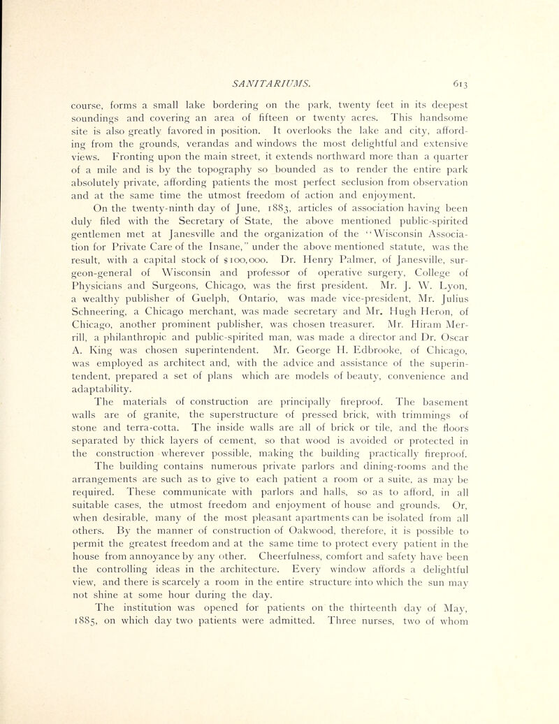 course, forms a small lake bordering on the park, twenty feet in its deepest soundings and covering an area of fifteen or twenty acres. This handsome site is also greatly favored in position. It overlooks the lake and city, afford- ing from the grounds, verandas and windows the most delightful and extensive views. Fronting upon the main street, it extends northward more than a quarter of a mile and is by the topography so bounded as to render the entire park absolutely private, affording patients the most perfect seclusion from observation and at the same time the utmost freedom of action and enjoyment. On the twenty-ninth day of June, 1883, articles of association having been duly filed with the Secretary of State, the above mentioned public-spirited gentlemen met at Janesville and the organization of the Wisconsin Associa- tion for Private Care of the Insane, under the above mentioned statute, was the result, with a capital stock of f 100,000. Dr. Henry Palmer, of Janesville, sur- geon-general of Wisconsin and professor of operative surgery, College of Physicians and Surgeons, Chicago, was the first president. Mr. J. W. Lyon, a wealthy publisher of Guelph, Ontario, was made vice-president, Mr. Julius Schneering, a Chicago merchant, was made secretary and Mr. Hugh Heron, of Chicago, another prominent publisher, was chosen treasurer. Mr. Hiram Mer- rill, a philanthropic and public-spirited man, was made a chrector and Dr. Oscar A. King was chosen superintendent. Mr. George H. Edbrooke, of Chicago, was employed as architect and, with the advice and assistance of the superin- tendent, prepared a set of plans which are models of beauty, convenience and adaptability. . . . . . . The materials of construction are principally fireproof. The basement walls are of granite, the superstructure of pressed brick, with trimmings of stone and terra-cotta. The inside walls are all of brick or tile, and the floors separated by thick layers of cement, so that wood is avoided or protected in the construction wherever possible, making the building practically fireproof. The building contains numerous private parlors and dining-rooms and the arrangements are such as to give to each patient a room or a suite, as may be required. These communicate with parlors and halls, so as to afford, in all suitable cases, the utmost freedom and enjoyment of house and grounds. Or, when desirable, many of the most pleasant apartments can be isolated from all others. By the manner of construction of Oakwood, therefore, it is possible to permit the greatest freedom and at the same time to protect every patient in the house from annoyance by any other. Cheerfulness, comfort and safety have been the controlling ideas in the architecture. Every window affords a delightful view, and there is scarcely a room in the entire structure into which the sun may not shine at some hour during the day. The institution was opened for patients on the thirteenth day of May, 1885, on which day two patients were admitted. Three nurses, two of whom